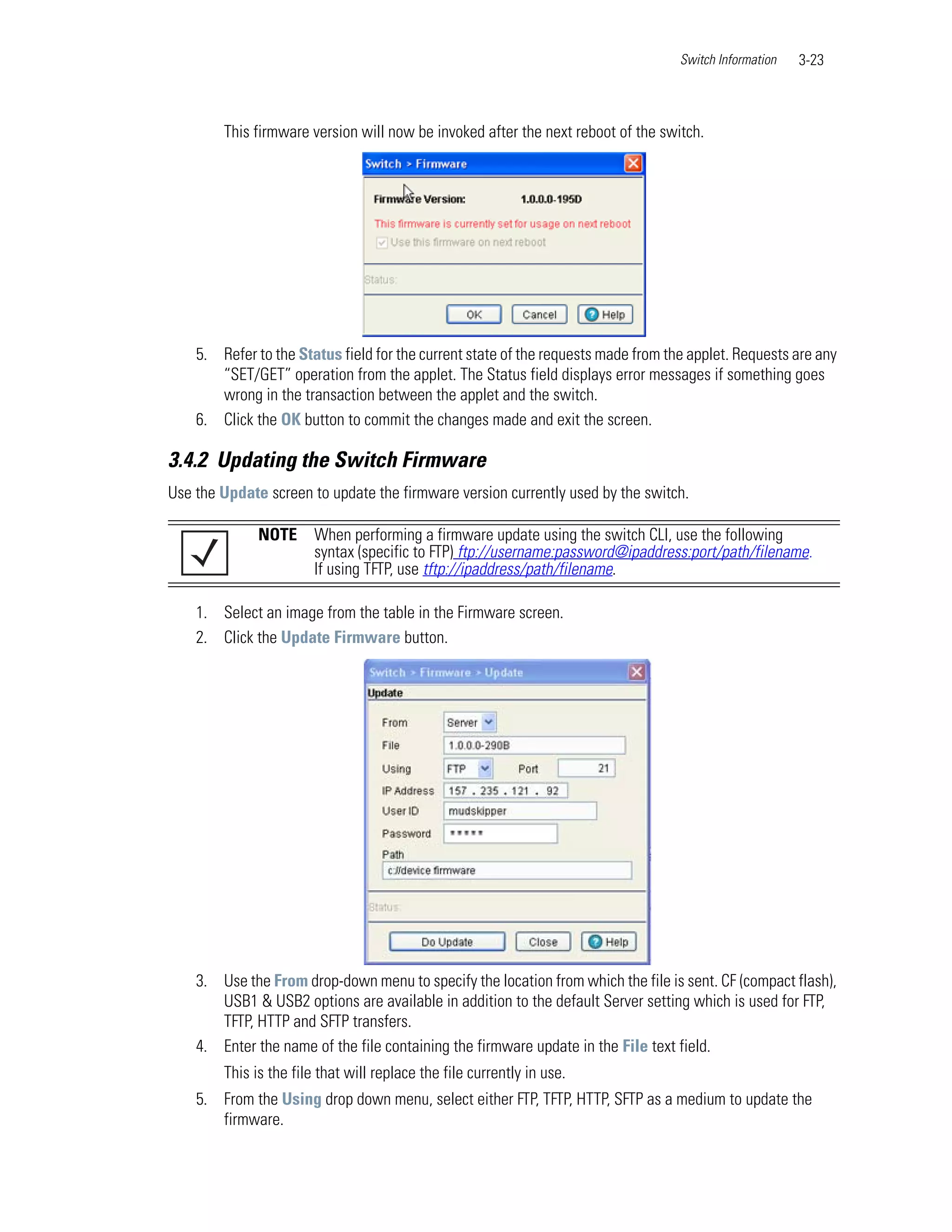 Switch Information   3-23



        This firmware version will now be invoked after the next reboot of the switch.




    5. Refer to the Status field for the current state of the requests made from the applet. Requests are any
       “SET/GET” operation from the applet. The Status field displays error messages if something goes
       wrong in the transaction between the applet and the switch.
    6. Click the OK button to commit the changes made and exit the screen.

3.4.2 Updating the Switch Firmware
Use the Update screen to update the firmware version currently used by the switch.

              NOTE      When performing a firmware update using the switch CLI, use the following
                        syntax (specific to FTP) ftp://username:password@ipaddress:port/path/filename.
                        If using TFTP, use tftp://ipaddress/path/filename.

    1. Select an image from the table in the Firmware screen.
    2. Click the Update Firmware button.




    3. Use the From drop-down menu to specify the location from which the file is sent. CF (compact flash),
       USB1 & USB2 options are available in addition to the default Server setting which is used for FTP,
       TFTP, HTTP and SFTP transfers.
    4. Enter the name of the file containing the firmware update in the File text field.
        This is the file that will replace the file currently in use.
    5. From the Using drop down menu, select either FTP, TFTP, HTTP, SFTP as a medium to update the
       firmware.
 