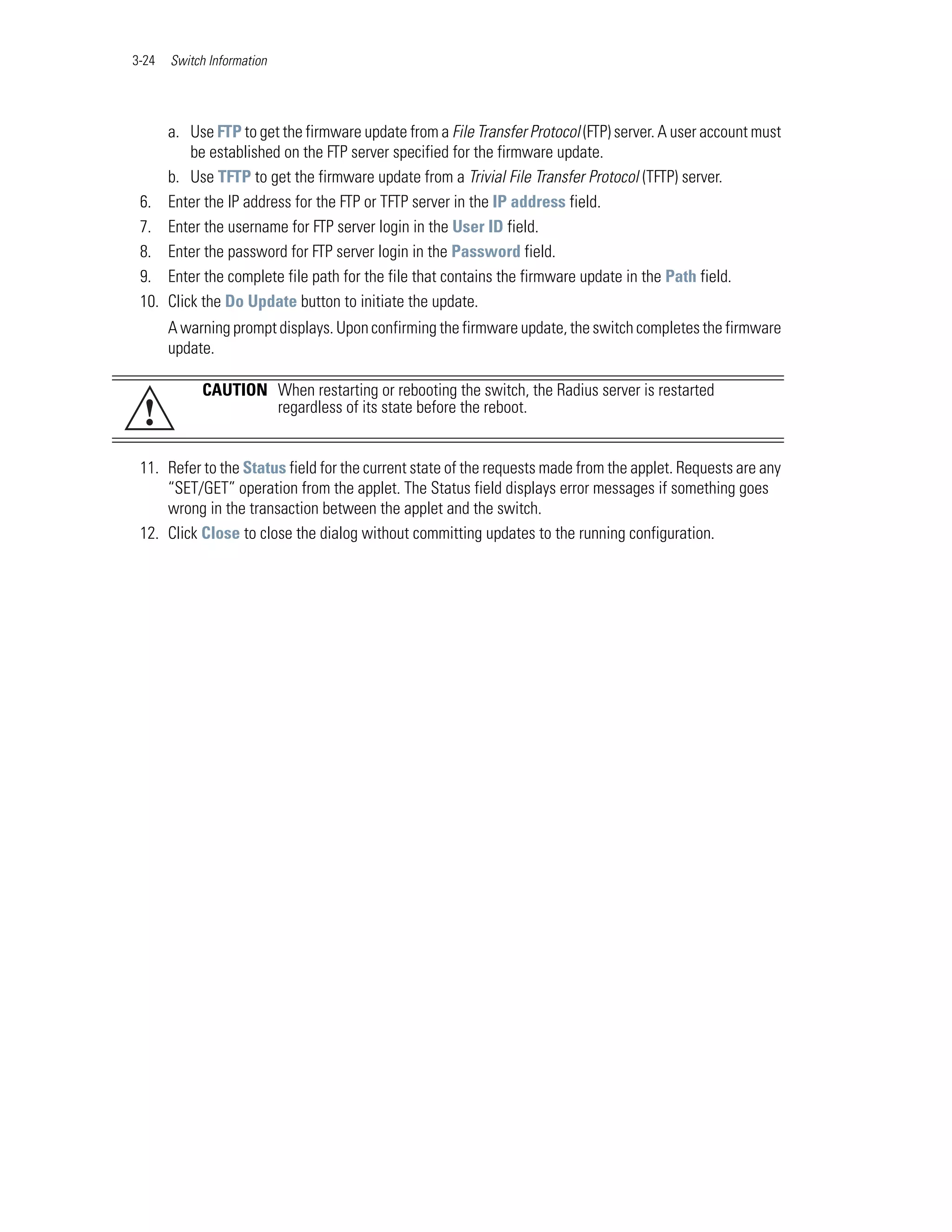 3-24   Switch Information




       a. Use FTP to get the firmware update from a File Transfer Protocol (FTP) server. A user account must
           be established on the FTP server specified for the firmware update.
       b. Use TFTP to get the firmware update from a Trivial File Transfer Protocol (TFTP) server.
 6.    Enter the IP address for the FTP or TFTP server in the IP address field.
 7.    Enter the username for FTP server login in the User ID field.
 8.    Enter the password for FTP server login in the Password field.
 9.    Enter the complete file path for the file that contains the firmware update in the Path field.
 10.   Click the Do Update button to initiate the update.
       A warning prompt displays. Upon confirming the firmware update, the switch completes the firmware
       update.

            CAUTION When restarting or rebooting the switch, the Radius server is restarted
 !                  regardless of its state before the reboot.


 11. Refer to the Status field for the current state of the requests made from the applet. Requests are any
     “SET/GET” operation from the applet. The Status field displays error messages if something goes
     wrong in the transaction between the applet and the switch.
 12. Click Close to close the dialog without committing updates to the running configuration.
 