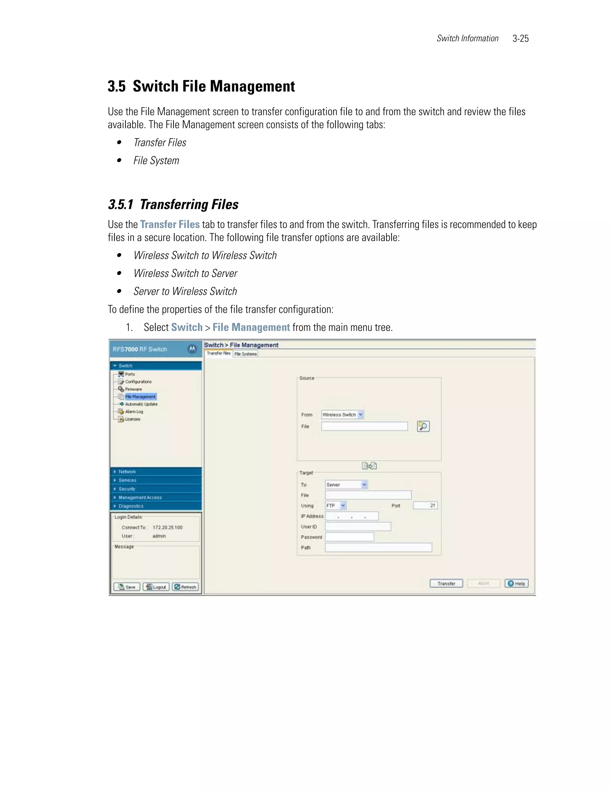 Switch Information   3-25




3.5 Switch File Management
Use the File Management screen to transfer configuration file to and from the switch and review the files
available. The File Management screen consists of the following tabs:
 •    Transfer Files
 •    File System



3.5.1 Transferring Files
Use the Transfer Files tab to transfer files to and from the switch. Transferring files is recommended to keep
files in a secure location. The following file transfer options are available:
 •    Wireless Switch to Wireless Switch
 •    Wireless Switch to Server
 •    Server to Wireless Switch
To define the properties of the file transfer configuration:
     1. Select Switch > File Management from the main menu tree.
 