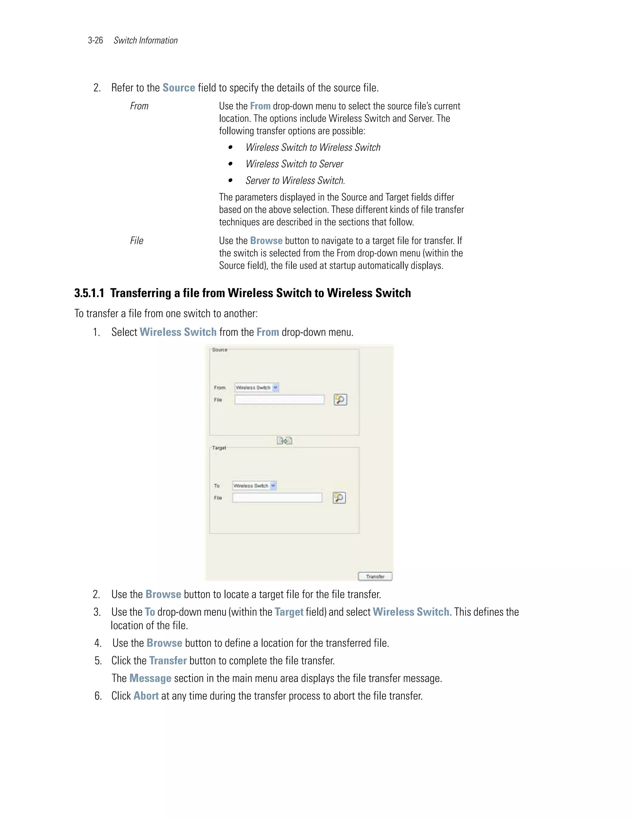 3-26   Switch Information




    2. Refer to the Source field to specify the details of the source file.
              From                  Use the From drop-down menu to select the source file’s current
                                    location. The options include Wireless Switch and Server. The
                                    following transfer options are possible:
                                      •    Wireless Switch to Wireless Switch
                                      •    Wireless Switch to Server
                                      •    Server to Wireless Switch.
                                    The parameters displayed in the Source and Target fields differ
                                    based on the above selection. These different kinds of file transfer
                                    techniques are described in the sections that follow.
              File                  Use the Browse button to navigate to a target file for transfer. If
                                    the switch is selected from the From drop-down menu (within the
                                    Source field), the file used at startup automatically displays.

3.5.1.1 Transferring a file from Wireless Switch to Wireless Switch
To transfer a file from one switch to another:
    1. Select Wireless Switch from the From drop-down menu.




    2. Use the Browse button to locate a target file for the file transfer.
    3. Use the To drop-down menu (within the Target field) and select Wireless Switch. This defines the
       location of the file.
    4. Use the Browse button to define a location for the transferred file.
     5. Click the Transfer button to complete the file transfer.
          The Message section in the main menu area displays the file transfer message.
     6. Click Abort at any time during the transfer process to abort the file transfer.
 