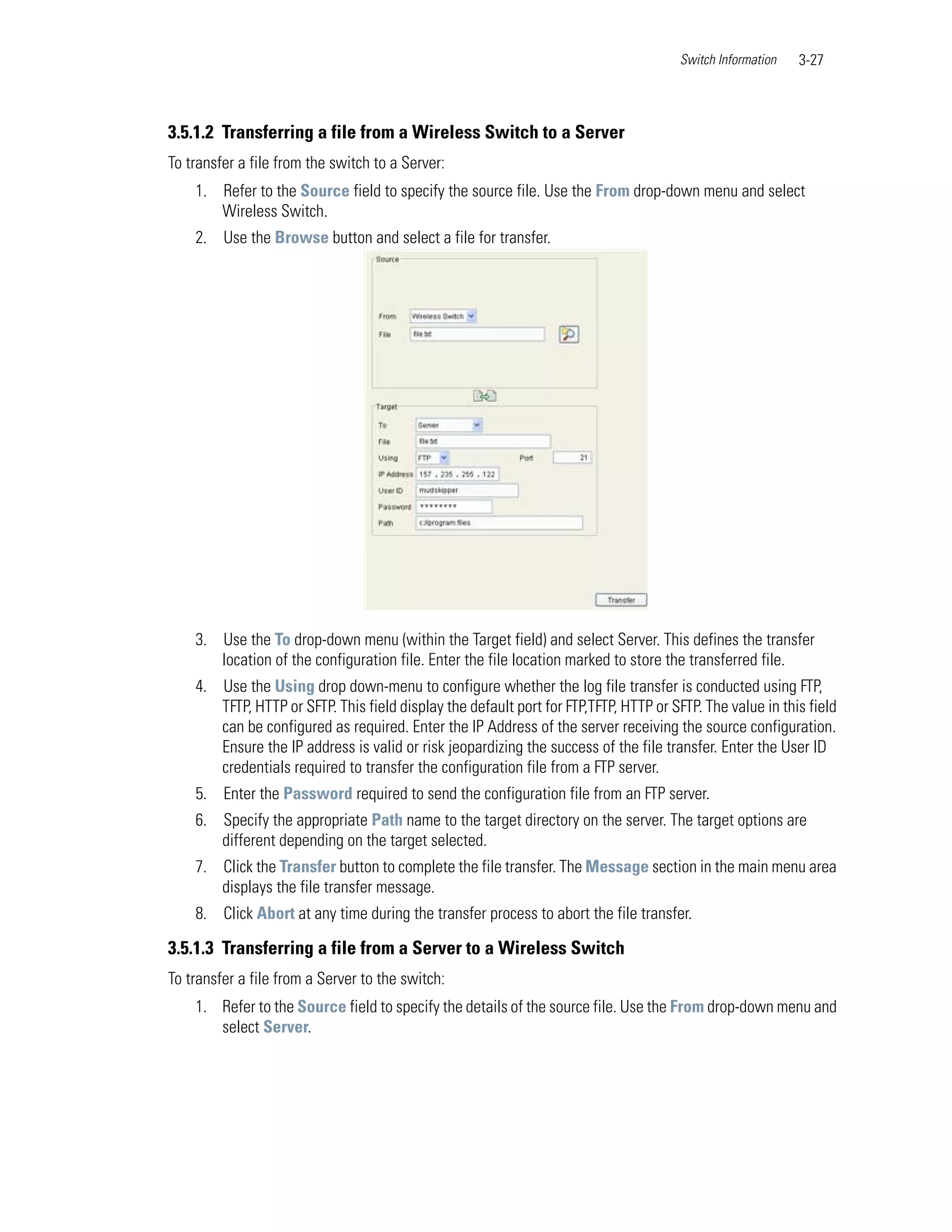 Switch Information   3-27



3.5.1.2 Transferring a file from a Wireless Switch to a Server
To transfer a file from the switch to a Server:
    1. Refer to the Source field to specify the source file. Use the From drop-down menu and select
       Wireless Switch.
    2. Use the Browse button and select a file for transfer.




    3. Use the To drop-down menu (within the Target field) and select Server. This defines the transfer
       location of the configuration file. Enter the file location marked to store the transferred file.
    4. Use the Using drop down-menu to configure whether the log file transfer is conducted using FTP,
       TFTP, HTTP or SFTP. This field display the default port for FTP,TFTP, HTTP or SFTP. The value in this field
       can be configured as required. Enter the IP Address of the server receiving the source configuration.
       Ensure the IP address is valid or risk jeopardizing the success of the file transfer. Enter the User ID
       credentials required to transfer the configuration file from a FTP server.
    5. Enter the Password required to send the configuration file from an FTP server.
    6. Specify the appropriate Path name to the target directory on the server. The target options are
       different depending on the target selected.
    7. Click the Transfer button to complete the file transfer. The Message section in the main menu area
       displays the file transfer message.
    8. Click Abort at any time during the transfer process to abort the file transfer.

3.5.1.3 Transferring a file from a Server to a Wireless Switch
To transfer a file from a Server to the switch:
    1. Refer to the Source field to specify the details of the source file. Use the From drop-down menu and
       select Server.
 