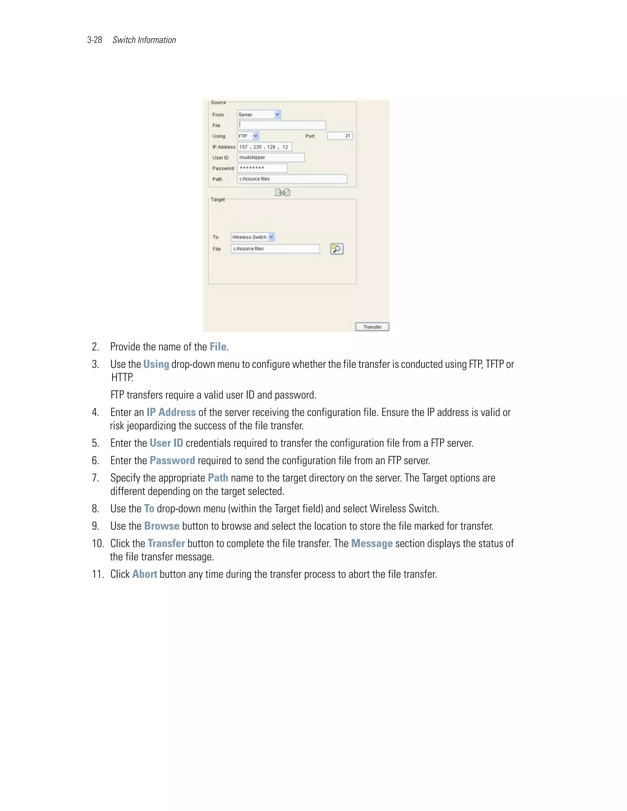 3-28   Switch Information




 2. Provide the name of the File.
 3. Use the Using drop-down menu to configure whether the file transfer is conducted using FTP, TFTP or
    HTTP.
       FTP transfers require a valid user ID and password.
 4. Enter an IP Address of the server receiving the configuration file. Ensure the IP address is valid or
    risk jeopardizing the success of the file transfer.
 5. Enter the User ID credentials required to transfer the configuration file from a FTP server.
 6. Enter the Password required to send the configuration file from an FTP server.
 7. Specify the appropriate Path name to the target directory on the server. The Target options are
    different depending on the target selected.
 8. Use the To drop-down menu (within the Target field) and select Wireless Switch.
 9. Use the Browse button to browse and select the location to store the file marked for transfer.
 10. Click the Transfer button to complete the file transfer. The Message section displays the status of
     the file transfer message.
 11. Click Abort button any time during the transfer process to abort the file transfer.
 