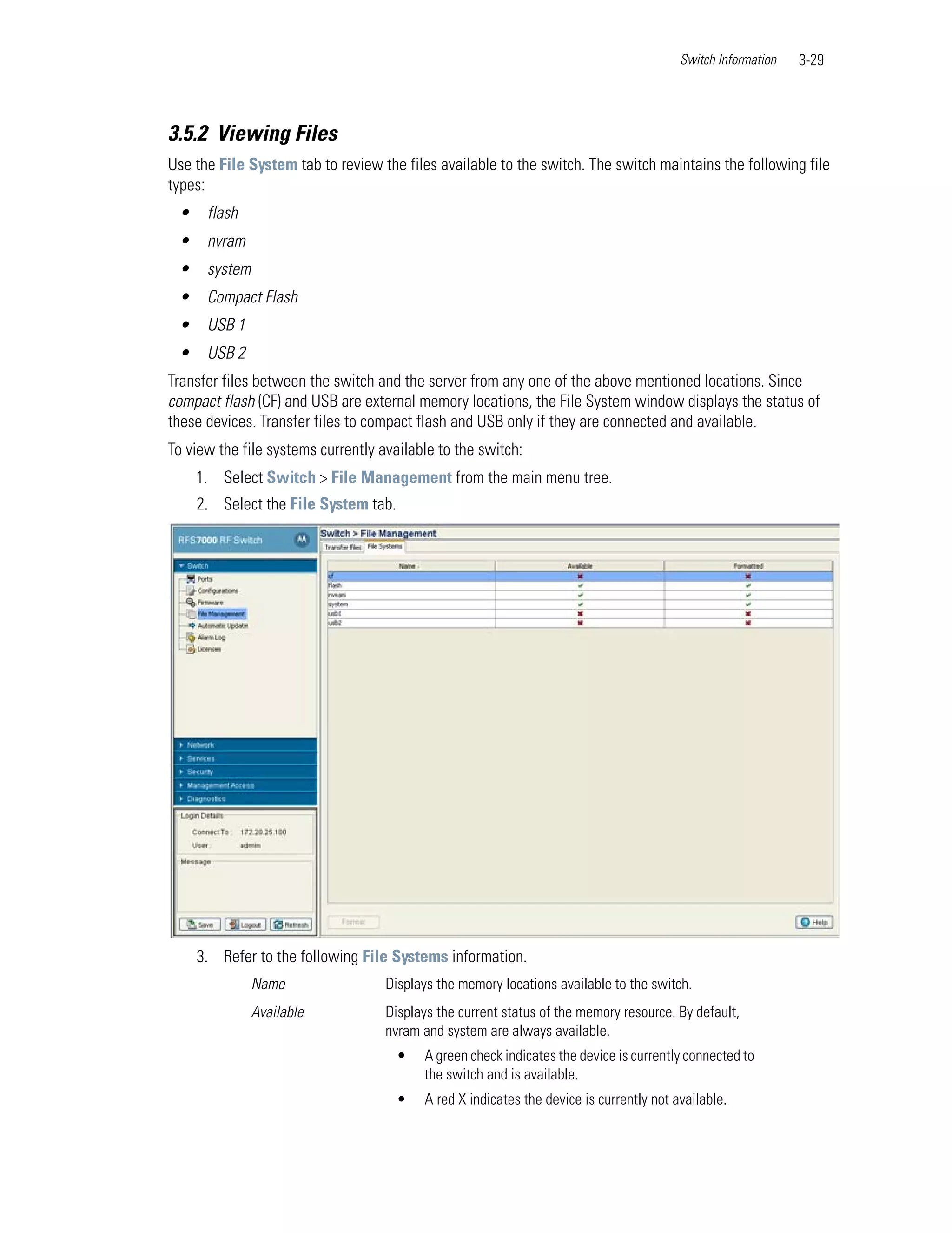 Switch Information   3-29



3.5.2 Viewing Files
Use the File System tab to review the files available to the switch. The switch maintains the following file
types:
 •    flash
 •    nvram
 •    system
 •    Compact Flash
 •    USB 1
 •    USB 2
Transfer files between the switch and the server from any one of the above mentioned locations. Since
compact flash (CF) and USB are external memory locations, the File System window displays the status of
these devices. Transfer files to compact flash and USB only if they are connected and available.
To view the file systems currently available to the switch:
     1. Select Switch > File Management from the main menu tree.
     2. Select the File System tab.




     3. Refer to the following File Systems information.
               Name                 Displays the memory locations available to the switch.
               Available            Displays the current status of the memory resource. By default,
                                    nvram and system are always available.
                                      •   A green check indicates the device is currently connected to
                                          the switch and is available.
                                      •   A red X indicates the device is currently not available.
 