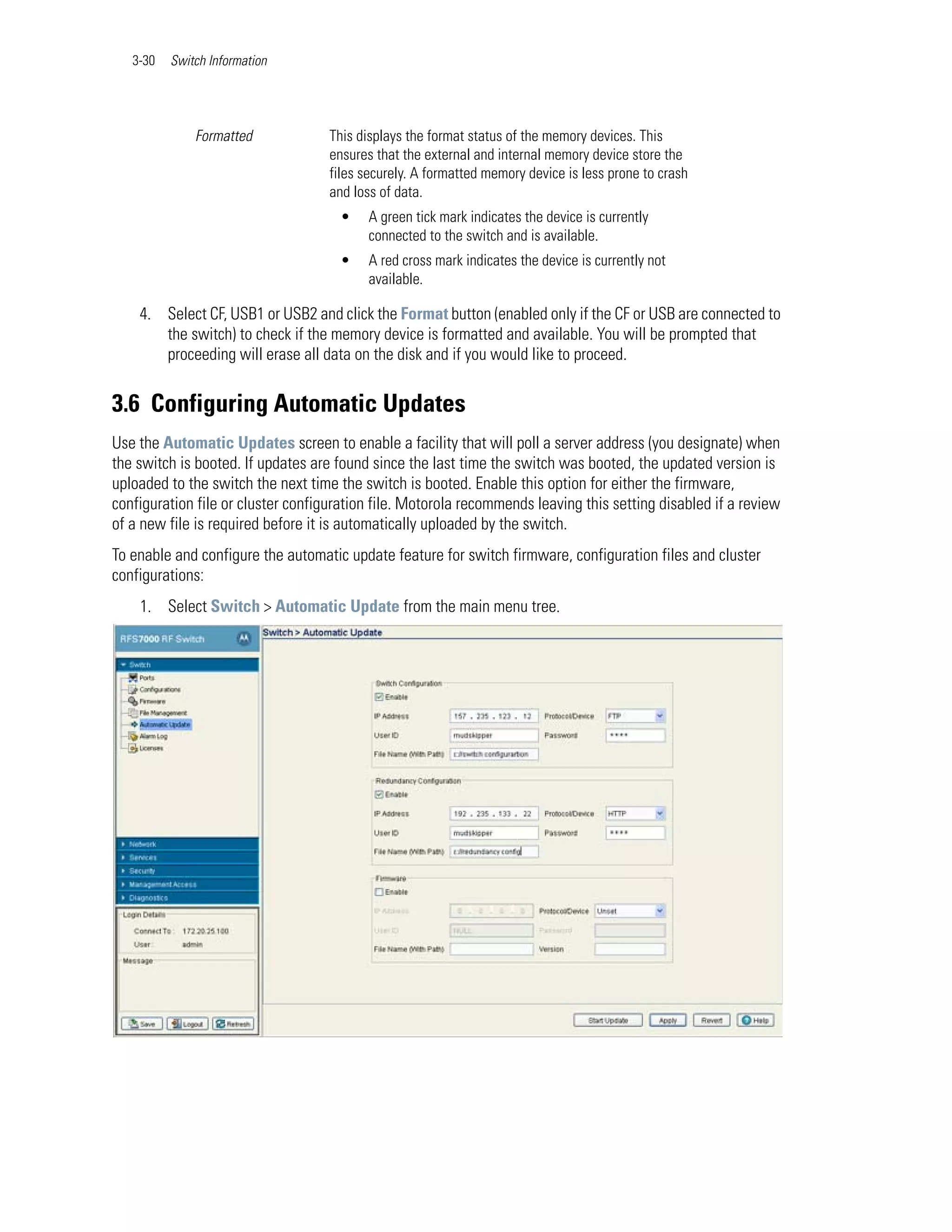 3-30   Switch Information




              Formatted             This displays the format status of the memory devices. This
                                    ensures that the external and internal memory device store the
                                    files securely. A formatted memory device is less prone to crash
                                    and loss of data.
                                     •    A green tick mark indicates the device is currently
                                          connected to the switch and is available.
                                     •    A red cross mark indicates the device is currently not
                                          available.

    4. Select CF, USB1 or USB2 and click the Format button (enabled only if the CF or USB are connected to
       the switch) to check if the memory device is formatted and available. You will be prompted that
       proceeding will erase all data on the disk and if you would like to proceed.


3.6 Configuring Automatic Updates
Use the Automatic Updates screen to enable a facility that will poll a server address (you designate) when
the switch is booted. If updates are found since the last time the switch was booted, the updated version is
uploaded to the switch the next time the switch is booted. Enable this option for either the firmware,
configuration file or cluster configuration file. Motorola recommends leaving this setting disabled if a review
of a new file is required before it is automatically uploaded by the switch.
To enable and configure the automatic update feature for switch firmware, configuration files and cluster
configurations:
    1. Select Switch > Automatic Update from the main menu tree.
 