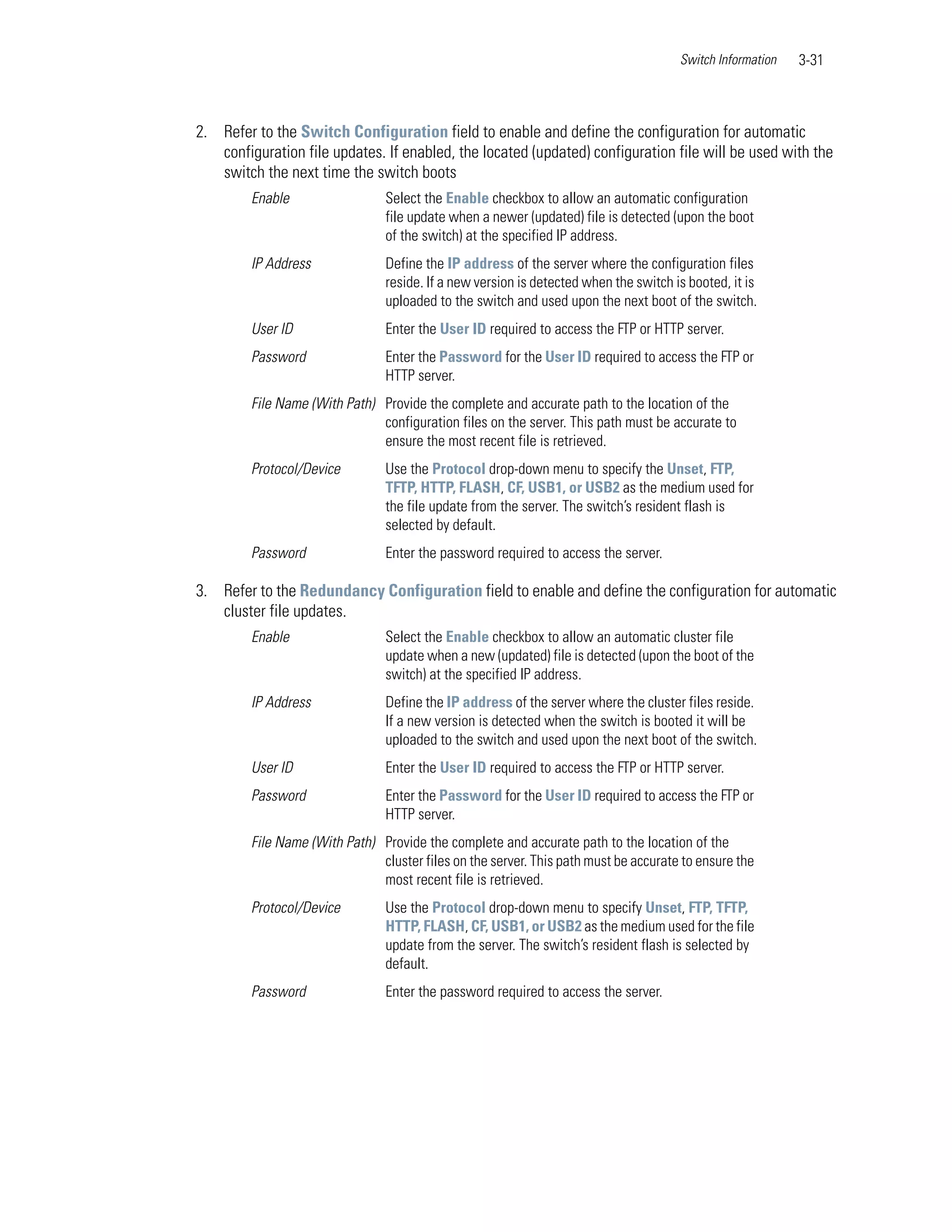 Switch Information   3-31



2. Refer to the Switch Configuration field to enable and define the configuration for automatic
   configuration file updates. If enabled, the located (updated) configuration file will be used with the
   switch the next time the switch boots
         Enable                  Select the Enable checkbox to allow an automatic configuration
                                 file update when a newer (updated) file is detected (upon the boot
                                 of the switch) at the specified IP address.
         IP Address              Define the IP address of the server where the configuration files
                                 reside. If a new version is detected when the switch is booted, it is
                                 uploaded to the switch and used upon the next boot of the switch.
         User ID                 Enter the User ID required to access the FTP or HTTP server.
         Password                Enter the Password for the User ID required to access the FTP or
                                 HTTP server.
         File Name (With Path) Provide the complete and accurate path to the location of the
                               configuration files on the server. This path must be accurate to
                               ensure the most recent file is retrieved.
         Protocol/Device         Use the Protocol drop-down menu to specify the Unset, FTP,
                                 TFTP, HTTP, FLASH, CF, USB1, or USB2 as the medium used for
                                 the file update from the server. The switch’s resident flash is
                                 selected by default.
         Password                Enter the password required to access the server.

3. Refer to the Redundancy Configuration field to enable and define the configuration for automatic
   cluster file updates.
         Enable                  Select the Enable checkbox to allow an automatic cluster file
                                 update when a new (updated) file is detected (upon the boot of the
                                 switch) at the specified IP address.
         IP Address              Define the IP address of the server where the cluster files reside.
                                 If a new version is detected when the switch is booted it will be
                                 uploaded to the switch and used upon the next boot of the switch.
         User ID                 Enter the User ID required to access the FTP or HTTP server.
         Password                Enter the Password for the User ID required to access the FTP or
                                 HTTP server.
         File Name (With Path) Provide the complete and accurate path to the location of the
                               cluster files on the server. This path must be accurate to ensure the
                               most recent file is retrieved.
         Protocol/Device         Use the Protocol drop-down menu to specify Unset, FTP, TFTP,
                                 HTTP, FLASH, CF, USB1, or USB2 as the medium used for the file
                                 update from the server. The switch’s resident flash is selected by
                                 default.
         Password                Enter the password required to access the server.
 