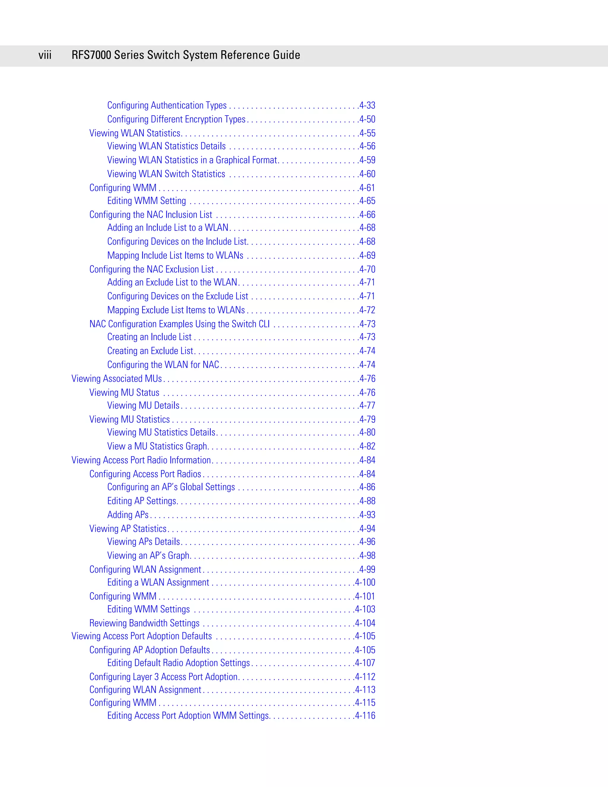 viii   RFS7000 Series Switch System Reference Guide



                Configuring Authentication Types . . . . . . . . . . . . . . . . . . . . . . . . . . . . . .4-33
                Configuring Different Encryption Types . . . . . . . . . . . . . . . . . . . . . . . . . .4-50
           Viewing WLAN Statistics. . . . . . . . . . . . . . . . . . . . . . . . . . . . . . . . . . . . . . . . .4-55
                Viewing WLAN Statistics Details . . . . . . . . . . . . . . . . . . . . . . . . . . . . . .4-56
                Viewing WLAN Statistics in a Graphical Format. . . . . . . . . . . . . . . . . . .4-59
                Viewing WLAN Switch Statistics . . . . . . . . . . . . . . . . . . . . . . . . . . . . . .4-60
           Configuring WMM . . . . . . . . . . . . . . . . . . . . . . . . . . . . . . . . . . . . . . . . . . . . . .4-61
                Editing WMM Setting . . . . . . . . . . . . . . . . . . . . . . . . . . . . . . . . . . . . . . .4-65
           Configuring the NAC Inclusion List . . . . . . . . . . . . . . . . . . . . . . . . . . . . . . . . .4-66
                Adding an Include List to a WLAN. . . . . . . . . . . . . . . . . . . . . . . . . . . . . .4-68
                Configuring Devices on the Include List. . . . . . . . . . . . . . . . . . . . . . . . . .4-68
                Mapping Include List Items to WLANs . . . . . . . . . . . . . . . . . . . . . . . . . .4-69
           Configuring the NAC Exclusion List . . . . . . . . . . . . . . . . . . . . . . . . . . . . . . . . .4-70
                Adding an Exclude List to the WLAN. . . . . . . . . . . . . . . . . . . . . . . . . . . .4-71
                Configuring Devices on the Exclude List . . . . . . . . . . . . . . . . . . . . . . . . .4-71
                Mapping Exclude List Items to WLANs . . . . . . . . . . . . . . . . . . . . . . . . . .4-72
           NAC Configuration Examples Using the Switch CLI . . . . . . . . . . . . . . . . . . . .4-73
                Creating an Include List . . . . . . . . . . . . . . . . . . . . . . . . . . . . . . . . . . . . . .4-73
                Creating an Exclude List. . . . . . . . . . . . . . . . . . . . . . . . . . . . . . . . . . . . . .4-74
                Configuring the WLAN for NAC . . . . . . . . . . . . . . . . . . . . . . . . . . . . . . . .4-74
       Viewing Associated MUs . . . . . . . . . . . . . . . . . . . . . . . . . . . . . . . . . . . . . . . . . . . . .4-76
           Viewing MU Status . . . . . . . . . . . . . . . . . . . . . . . . . . . . . . . . . . . . . . . . . . . . .4-76
                Viewing MU Details . . . . . . . . . . . . . . . . . . . . . . . . . . . . . . . . . . . . . . . . .4-77
           Viewing MU Statistics . . . . . . . . . . . . . . . . . . . . . . . . . . . . . . . . . . . . . . . . . . .4-79
                Viewing MU Statistics Details. . . . . . . . . . . . . . . . . . . . . . . . . . . . . . . . .4-80
                View a MU Statistics Graph. . . . . . . . . . . . . . . . . . . . . . . . . . . . . . . . . . .4-82
       Viewing Access Port Radio Information. . . . . . . . . . . . . . . . . . . . . . . . . . . . . . . . . .4-84
           Configuring Access Port Radios . . . . . . . . . . . . . . . . . . . . . . . . . . . . . . . . . . . .4-84
                Configuring an AP’s Global Settings . . . . . . . . . . . . . . . . . . . . . . . . . . . .4-86
                Editing AP Settings. . . . . . . . . . . . . . . . . . . . . . . . . . . . . . . . . . . . . . . . . .4-88
                Adding APs . . . . . . . . . . . . . . . . . . . . . . . . . . . . . . . . . . . . . . . . . . . . . . . .4-93
           Viewing AP Statistics. . . . . . . . . . . . . . . . . . . . . . . . . . . . . . . . . . . . . . . . . . . .4-94
                Viewing APs Details. . . . . . . . . . . . . . . . . . . . . . . . . . . . . . . . . . . . . . . . .4-96
                Viewing an AP’s Graph. . . . . . . . . . . . . . . . . . . . . . . . . . . . . . . . . . . . . . .4-98
           Configuring WLAN Assignment . . . . . . . . . . . . . . . . . . . . . . . . . . . . . . . . . . . .4-99
                Editing a WLAN Assignment . . . . . . . . . . . . . . . . . . . . . . . . . . . . . . . . .4-100
           Configuring WMM . . . . . . . . . . . . . . . . . . . . . . . . . . . . . . . . . . . . . . . . . . . . .4-101
                Editing WMM Settings . . . . . . . . . . . . . . . . . . . . . . . . . . . . . . . . . . . . .4-103
           Reviewing Bandwidth Settings . . . . . . . . . . . . . . . . . . . . . . . . . . . . . . . . . . .4-104
       Viewing Access Port Adoption Defaults . . . . . . . . . . . . . . . . . . . . . . . . . . . . . . . .4-105
           Configuring AP Adoption Defaults . . . . . . . . . . . . . . . . . . . . . . . . . . . . . . . . .4-105
                Editing Default Radio Adoption Settings . . . . . . . . . . . . . . . . . . . . . . . .4-107
           Configuring Layer 3 Access Port Adoption. . . . . . . . . . . . . . . . . . . . . . . . . . .4-112
           Configuring WLAN Assignment . . . . . . . . . . . . . . . . . . . . . . . . . . . . . . . . . . .4-113
           Configuring WMM . . . . . . . . . . . . . . . . . . . . . . . . . . . . . . . . . . . . . . . . . . . . .4-115
                Editing Access Port Adoption WMM Settings. . . . . . . . . . . . . . . . . . . .4-116
 