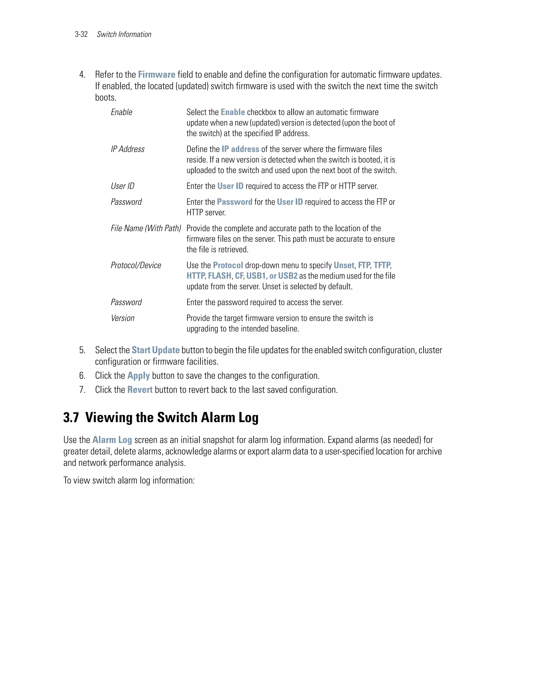3-32   Switch Information




    4. Refer to the Firmware field to enable and define the configuration for automatic firmware updates.
       If enabled, the located (updated) switch firmware is used with the switch the next time the switch
       boots.
              Enable                 Select the Enable checkbox to allow an automatic firmware
                                     update when a new (updated) version is detected (upon the boot of
                                     the switch) at the specified IP address.
              IP Address             Define the IP address of the server where the firmware files
                                     reside. If a new version is detected when the switch is booted, it is
                                     uploaded to the switch and used upon the next boot of the switch.
              User ID                Enter the User ID required to access the FTP or HTTP server.
              Password               Enter the Password for the User ID required to access the FTP or
                                     HTTP server.
              File Name (With Path) Provide the complete and accurate path to the location of the
                                    firmware files on the server. This path must be accurate to ensure
                                    the file is retrieved.
              Protocol/Device        Use the Protocol drop-down menu to specify Unset, FTP, TFTP,
                                     HTTP, FLASH, CF, USB1, or USB2 as the medium used for the file
                                     update from the server. Unset is selected by default.
              Password               Enter the password required to access the server.
              Version                Provide the target firmware version to ensure the switch is
                                     upgrading to the intended baseline.

    5. Select the Start Update button to begin the file updates for the enabled switch configuration, cluster
       configuration or firmware facilities.
    6. Click the Apply button to save the changes to the configuration.
    7. Click the Revert button to revert back to the last saved configuration.


3.7 Viewing the Switch Alarm Log
Use the Alarm Log screen as an initial snapshot for alarm log information. Expand alarms (as needed) for
greater detail, delete alarms, acknowledge alarms or export alarm data to a user-specified location for archive
and network performance analysis.
To view switch alarm log information:
 