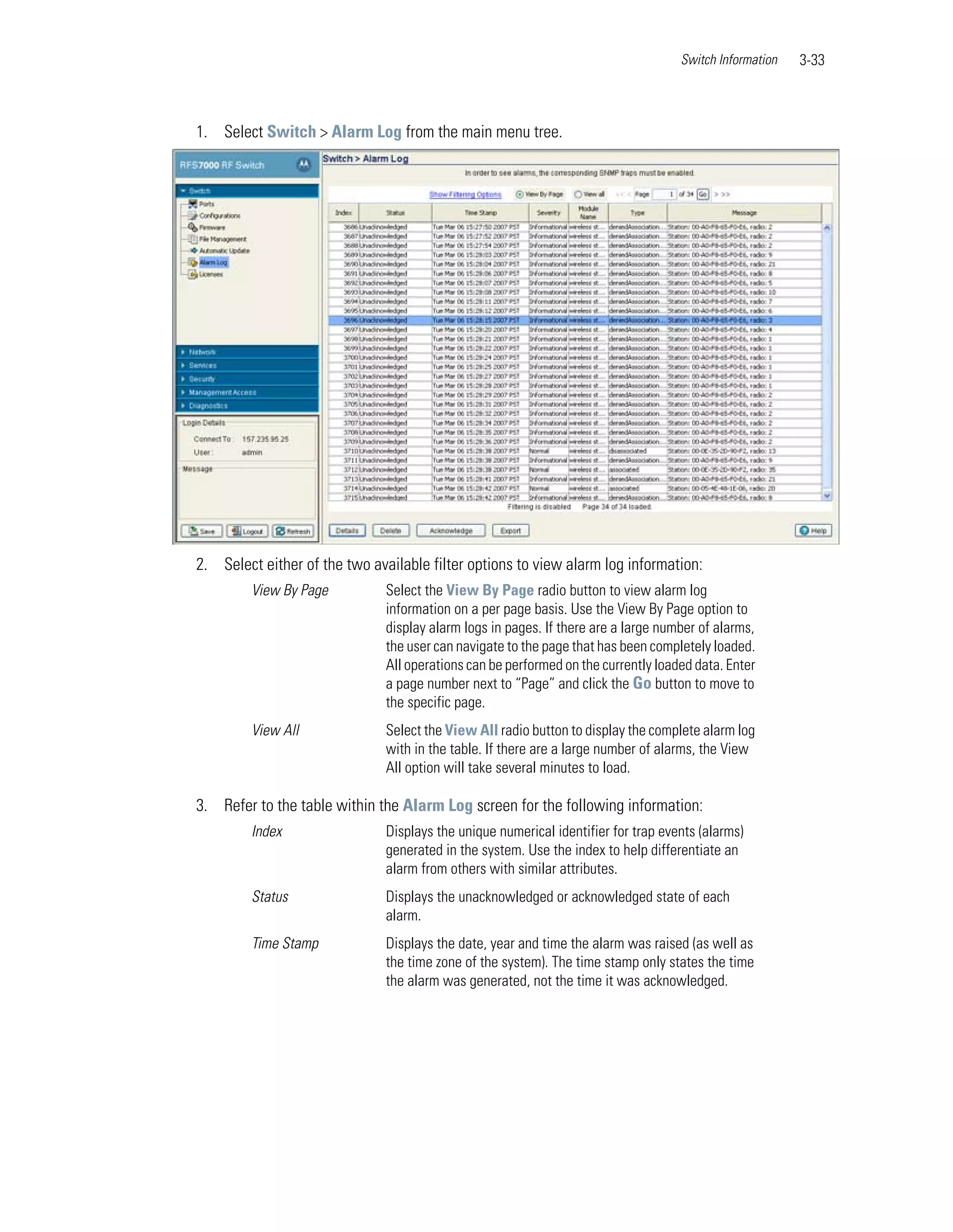 Switch Information   3-33



1. Select Switch > Alarm Log from the main menu tree.




2. Select either of the two available filter options to view alarm log information:
         View By Page          Select the View By Page radio button to view alarm log
                               information on a per page basis. Use the View By Page option to
                               display alarm logs in pages. If there are a large number of alarms,
                               the user can navigate to the page that has been completely loaded.
                               All operations can be performed on the currently loaded data. Enter
                               a page number next to “Page” and click the Go button to move to
                               the specific page.
         View All              Select the View All radio button to display the complete alarm log
                               with in the table. If there are a large number of alarms, the View
                               All option will take several minutes to load.

3. Refer to the table within the Alarm Log screen for the following information:
         Index                 Displays the unique numerical identifier for trap events (alarms)
                               generated in the system. Use the index to help differentiate an
                               alarm from others with similar attributes.
         Status                Displays the unacknowledged or acknowledged state of each
                               alarm.
         Time Stamp            Displays the date, year and time the alarm was raised (as well as
                               the time zone of the system). The time stamp only states the time
                               the alarm was generated, not the time it was acknowledged.
 