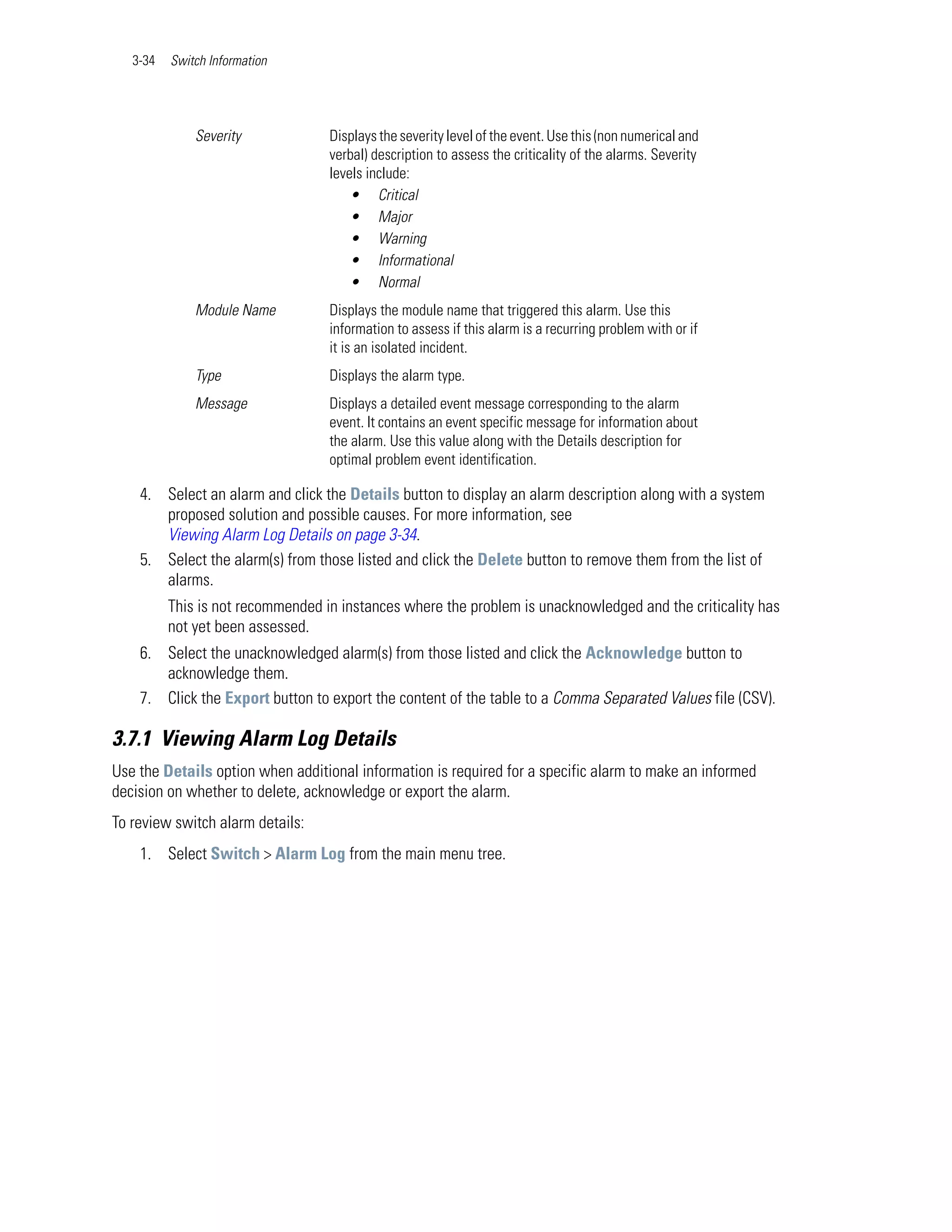 3-34   Switch Information




              Severity             Displays the severity level of the event. Use this (non numerical and
                                   verbal) description to assess the criticality of the alarms. Severity
                                   levels include:
                                       • Critical
                                       • Major
                                       • Warning
                                       • Informational
                                       • Normal
              Module Name          Displays the module name that triggered this alarm. Use this
                                   information to assess if this alarm is a recurring problem with or if
                                   it is an isolated incident.
              Type                 Displays the alarm type.
              Message              Displays a detailed event message corresponding to the alarm
                                   event. It contains an event specific message for information about
                                   the alarm. Use this value along with the Details description for
                                   optimal problem event identification.

    4. Select an alarm and click the Details button to display an alarm description along with a system
       proposed solution and possible causes. For more information, see
       Viewing Alarm Log Details on page 3-34.
    5. Select the alarm(s) from those listed and click the Delete button to remove them from the list of
       alarms.
          This is not recommended in instances where the problem is unacknowledged and the criticality has
          not yet been assessed.
    6. Select the unacknowledged alarm(s) from those listed and click the Acknowledge button to
       acknowledge them.
    7. Click the Export button to export the content of the table to a Comma Separated Values file (CSV).

3.7.1 Viewing Alarm Log Details
Use the Details option when additional information is required for a specific alarm to make an informed
decision on whether to delete, acknowledge or export the alarm.
To review switch alarm details:
    1. Select Switch > Alarm Log from the main menu tree.
 