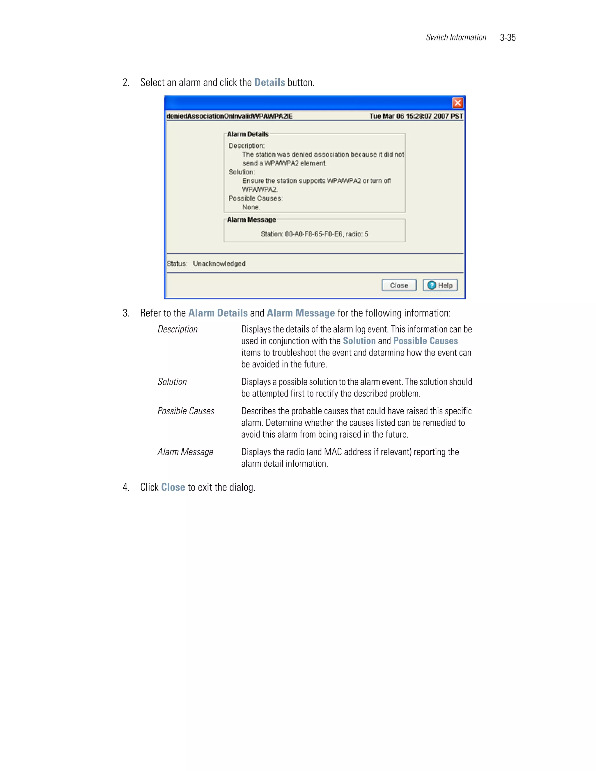 Switch Information   3-35



2. Select an alarm and click the Details button.




3. Refer to the Alarm Details and Alarm Message for the following information:
        Description           Displays the details of the alarm log event. This information can be
                              used in conjunction with the Solution and Possible Causes
                              items to troubleshoot the event and determine how the event can
                              be avoided in the future.
        Solution              Displays a possible solution to the alarm event. The solution should
                              be attempted first to rectify the described problem.
        Possible Causes       Describes the probable causes that could have raised this specific
                              alarm. Determine whether the causes listed can be remedied to
                              avoid this alarm from being raised in the future.
        Alarm Message         Displays the radio (and MAC address if relevant) reporting the
                              alarm detail information.

4. Click Close to exit the dialog.
 