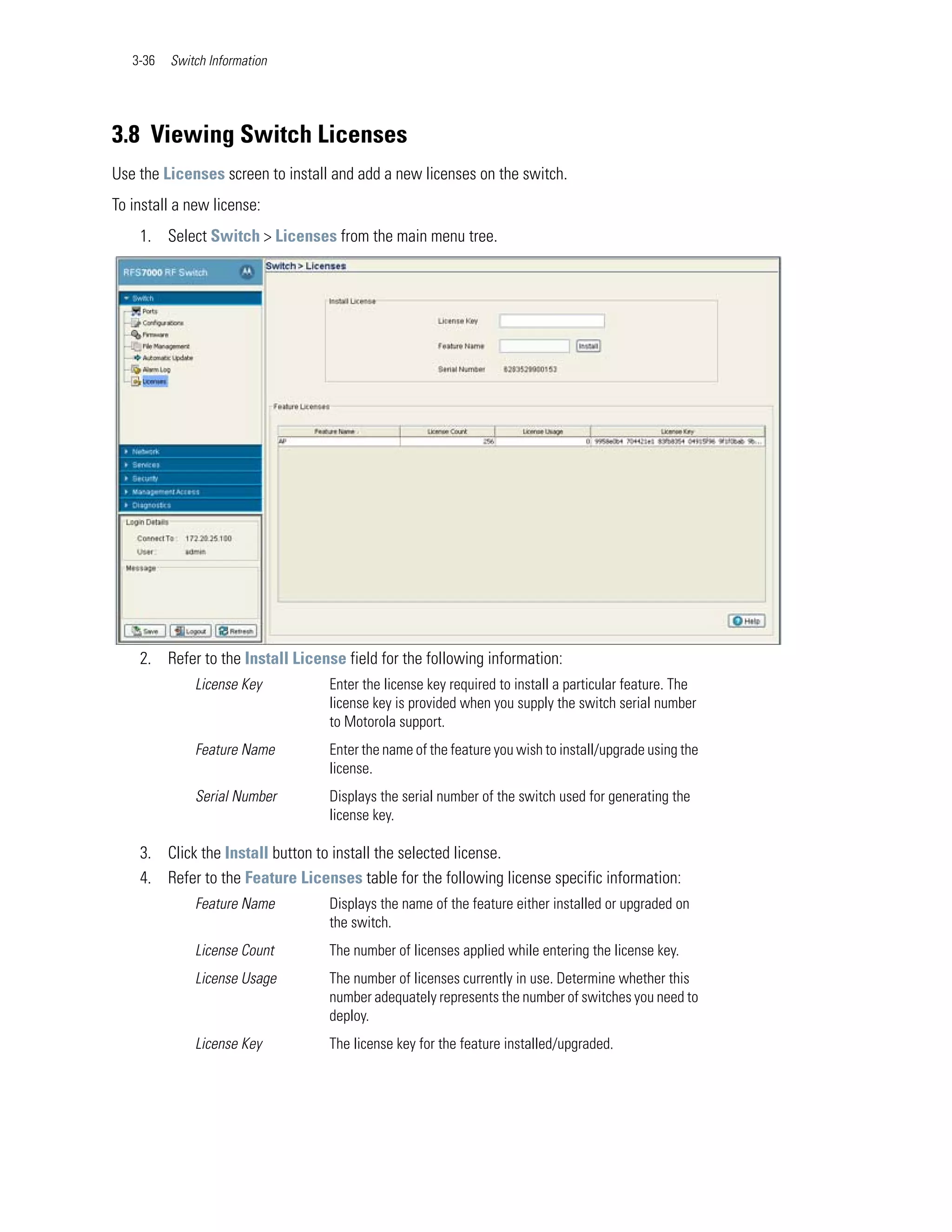 3-36   Switch Information




3.8 Viewing Switch Licenses
Use the Licenses screen to install and add a new licenses on the switch.
To install a new license:
    1. Select Switch > Licenses from the main menu tree.




    2. Refer to the Install License field for the following information:
              License Key         Enter the license key required to install a particular feature. The
                                  license key is provided when you supply the switch serial number
                                  to Motorola support.
              Feature Name        Enter the name of the feature you wish to install/upgrade using the
                                  license.
              Serial Number       Displays the serial number of the switch used for generating the
                                  license key.

    3. Click the Install button to install the selected license.
    4. Refer to the Feature Licenses table for the following license specific information:
              Feature Name        Displays the name of the feature either installed or upgraded on
                                  the switch.
              License Count       The number of licenses applied while entering the license key.
              License Usage       The number of licenses currently in use. Determine whether this
                                  number adequately represents the number of switches you need to
                                  deploy.
              License Key         The license key for the feature installed/upgraded.
 
