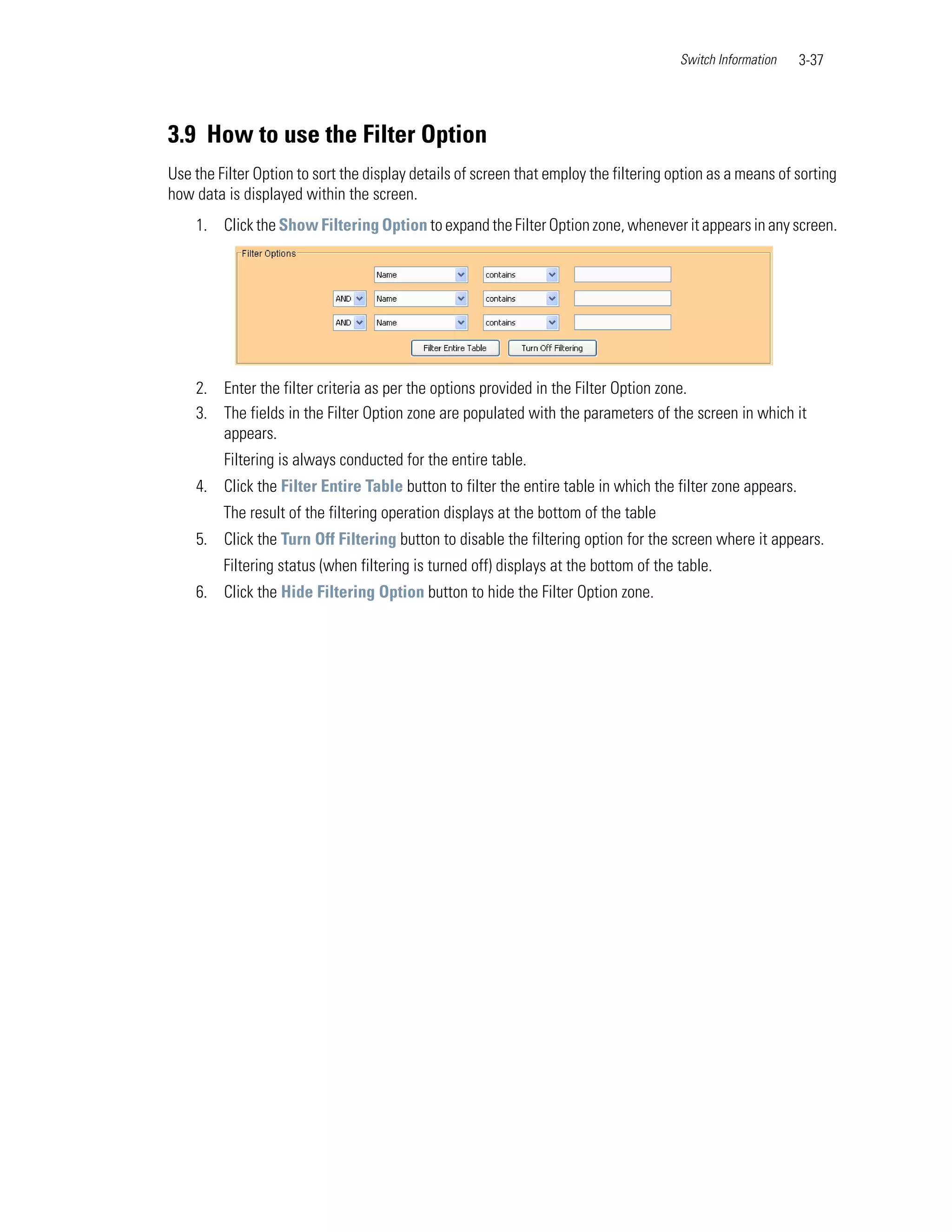Switch Information   3-37




3.9 How to use the Filter Option
Use the Filter Option to sort the display details of screen that employ the filtering option as a means of sorting
how data is displayed within the screen.
    1. Click the Show Filtering Option to expand the Filter Option zone, whenever it appears in any screen.




    2. Enter the filter criteria as per the options provided in the Filter Option zone.
    3. The fields in the Filter Option zone are populated with the parameters of the screen in which it
       appears.
         Filtering is always conducted for the entire table.
    4. Click the Filter Entire Table button to filter the entire table in which the filter zone appears.
         The result of the filtering operation displays at the bottom of the table
    5. Click the Turn Off Filtering button to disable the filtering option for the screen where it appears.
         Filtering status (when filtering is turned off) displays at the bottom of the table.
    6. Click the Hide Filtering Option button to hide the Filter Option zone.
 