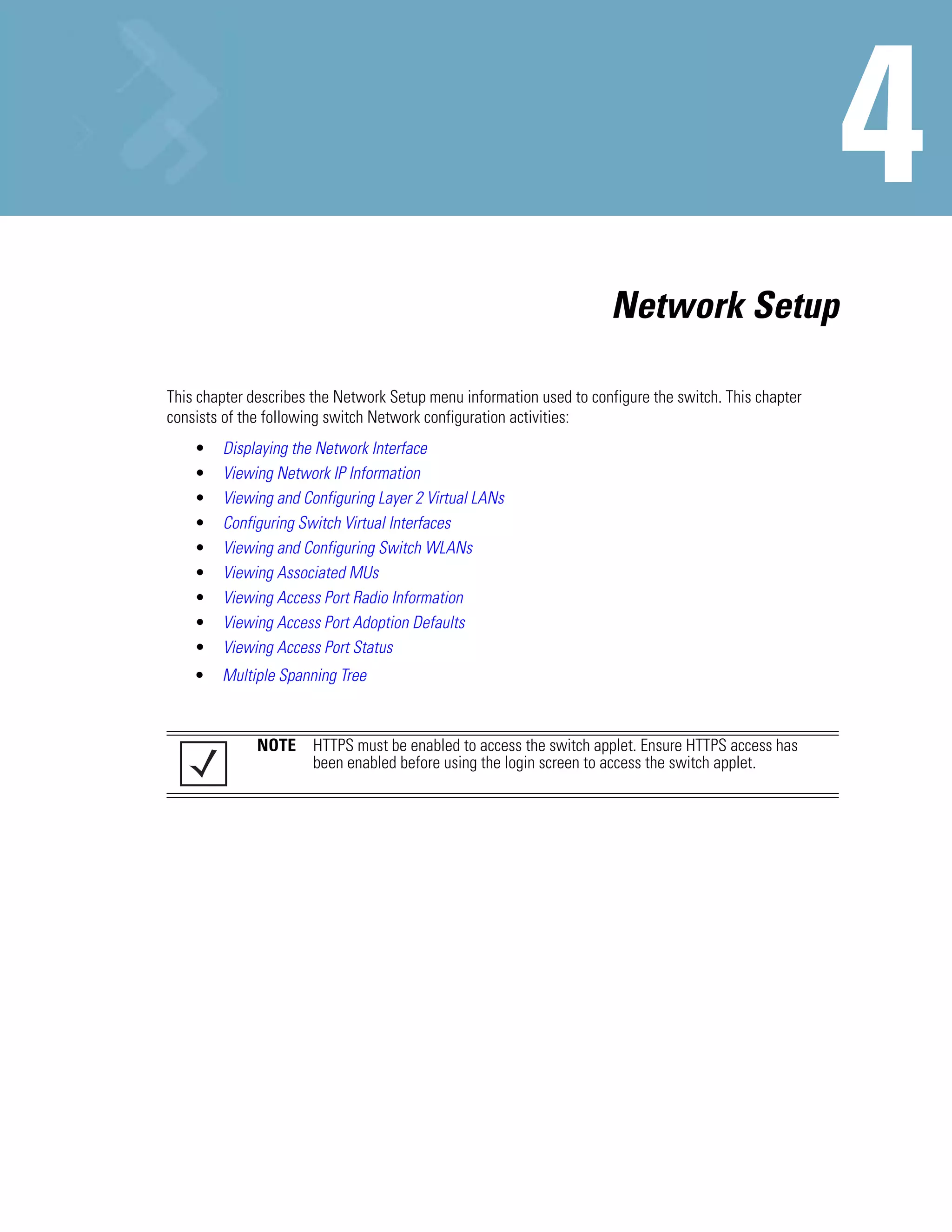 Network Setup

This chapter describes the Network Setup menu information used to configure the switch. This chapter
consists of the following switch Network configuration activities:
    •   Displaying the Network Interface
    •   Viewing Network IP Information
    •   Viewing and Configuring Layer 2 Virtual LANs
    •   Configuring Switch Virtual Interfaces
    •   Viewing and Configuring Switch WLANs
    •   Viewing Associated MUs
    •   Viewing Access Port Radio Information
    •   Viewing Access Port Adoption Defaults
    •   Viewing Access Port Status
    •   Multiple Spanning Tree



              NOTE HTTPS must be enabled to access the switch applet. Ensure HTTPS access has
                   been enabled before using the login screen to access the switch applet.
 
