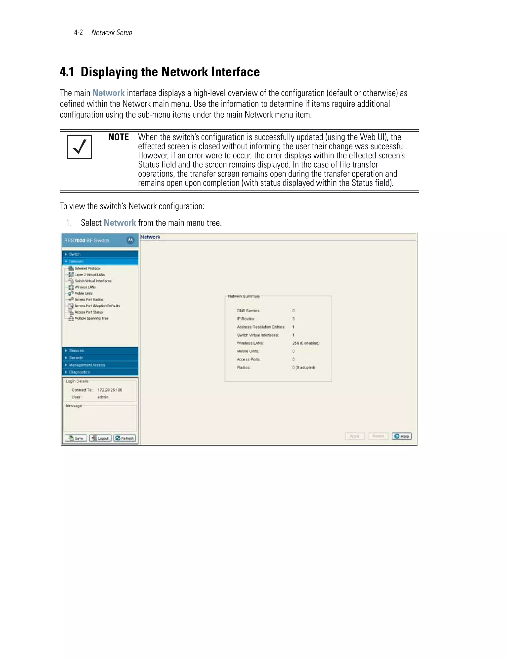 4-2   Network Setup




4.1 Displaying the Network Interface
The main Network interface displays a high-level overview of the configuration (default or otherwise) as
defined within the Network main menu. Use the information to determine if items require additional
configuration using the sub-menu items under the main Network menu item.

               NOTE       When the switch’s configuration is successfully updated (using the Web UI), the
                          effected screen is closed without informing the user their change was successful.
                          However, if an error were to occur, the error displays within the effected screen’s
                          Status field and the screen remains displayed. In the case of file transfer
                          operations, the transfer screen remains open during the transfer operation and
                          remains open upon completion (with status displayed within the Status field).

To view the switch’s Network configuration:
 1. Select Network from the main menu tree.
 