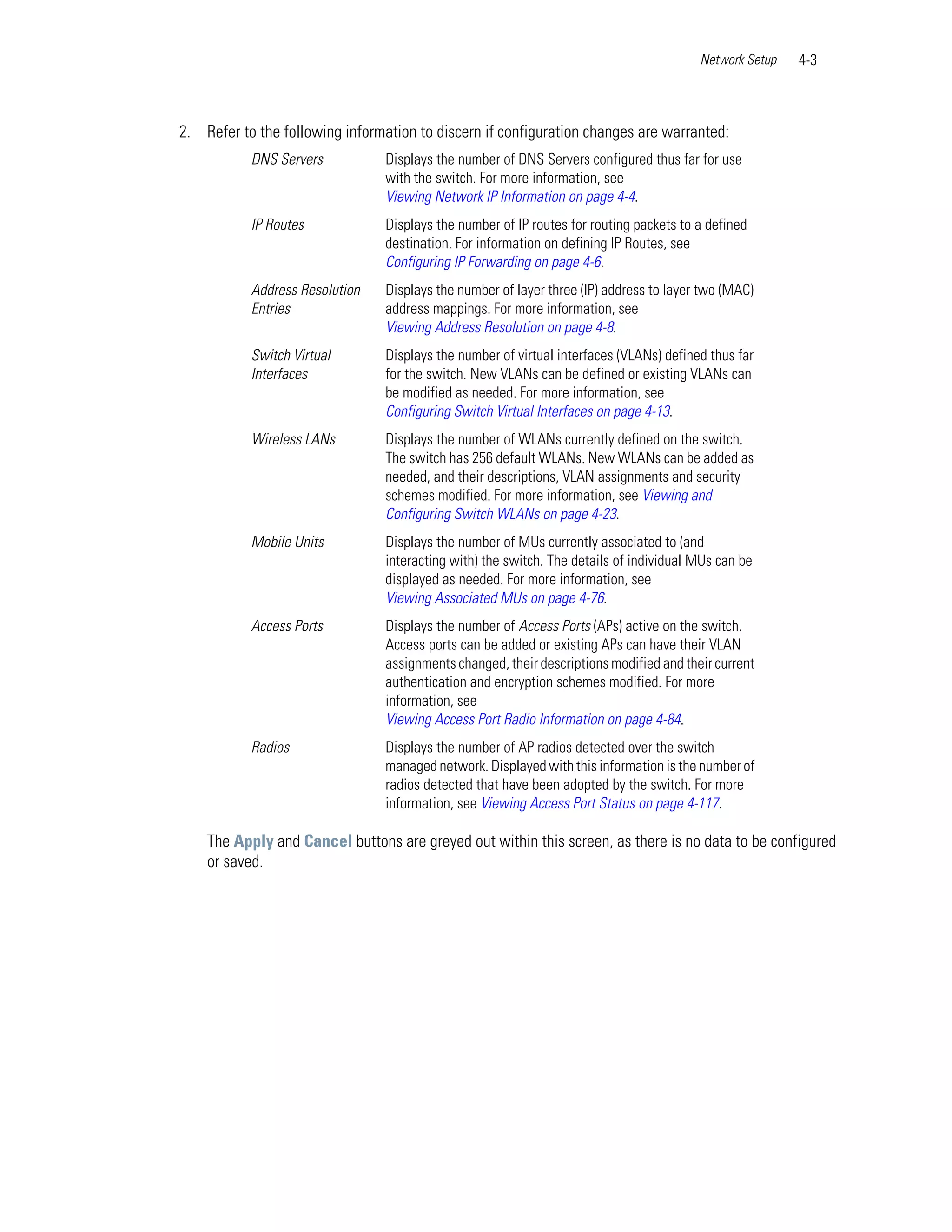 Network Setup   4-3



2. Refer to the following information to discern if configuration changes are warranted:
           DNS Servers           Displays the number of DNS Servers configured thus far for use
                                 with the switch. For more information, see
                                 Viewing Network IP Information on page 4-4.
           IP Routes             Displays the number of IP routes for routing packets to a defined
                                 destination. For information on defining IP Routes, see
                                 Configuring IP Forwarding on page 4-6.
           Address Resolution    Displays the number of layer three (IP) address to layer two (MAC)
           Entries               address mappings. For more information, see
                                 Viewing Address Resolution on page 4-8.
           Switch Virtual        Displays the number of virtual interfaces (VLANs) defined thus far
           Interfaces            for the switch. New VLANs can be defined or existing VLANs can
                                 be modified as needed. For more information, see
                                 Configuring Switch Virtual Interfaces on page 4-13.
           Wireless LANs         Displays the number of WLANs currently defined on the switch.
                                 The switch has 256 default WLANs. New WLANs can be added as
                                 needed, and their descriptions, VLAN assignments and security
                                 schemes modified. For more information, see Viewing and
                                 Configuring Switch WLANs on page 4-23.
           Mobile Units          Displays the number of MUs currently associated to (and
                                 interacting with) the switch. The details of individual MUs can be
                                 displayed as needed. For more information, see
                                 Viewing Associated MUs on page 4-76.
           Access Ports          Displays the number of Access Ports (APs) active on the switch.
                                 Access ports can be added or existing APs can have their VLAN
                                 assignments changed, their descriptions modified and their current
                                 authentication and encryption schemes modified. For more
                                 information, see
                                 Viewing Access Port Radio Information on page 4-84.
           Radios                Displays the number of AP radios detected over the switch
                                 managed network. Displayed with this information is the number of
                                 radios detected that have been adopted by the switch. For more
                                 information, see Viewing Access Port Status on page 4-117.

    The Apply and Cancel buttons are greyed out within this screen, as there is no data to be configured
    or saved.
 