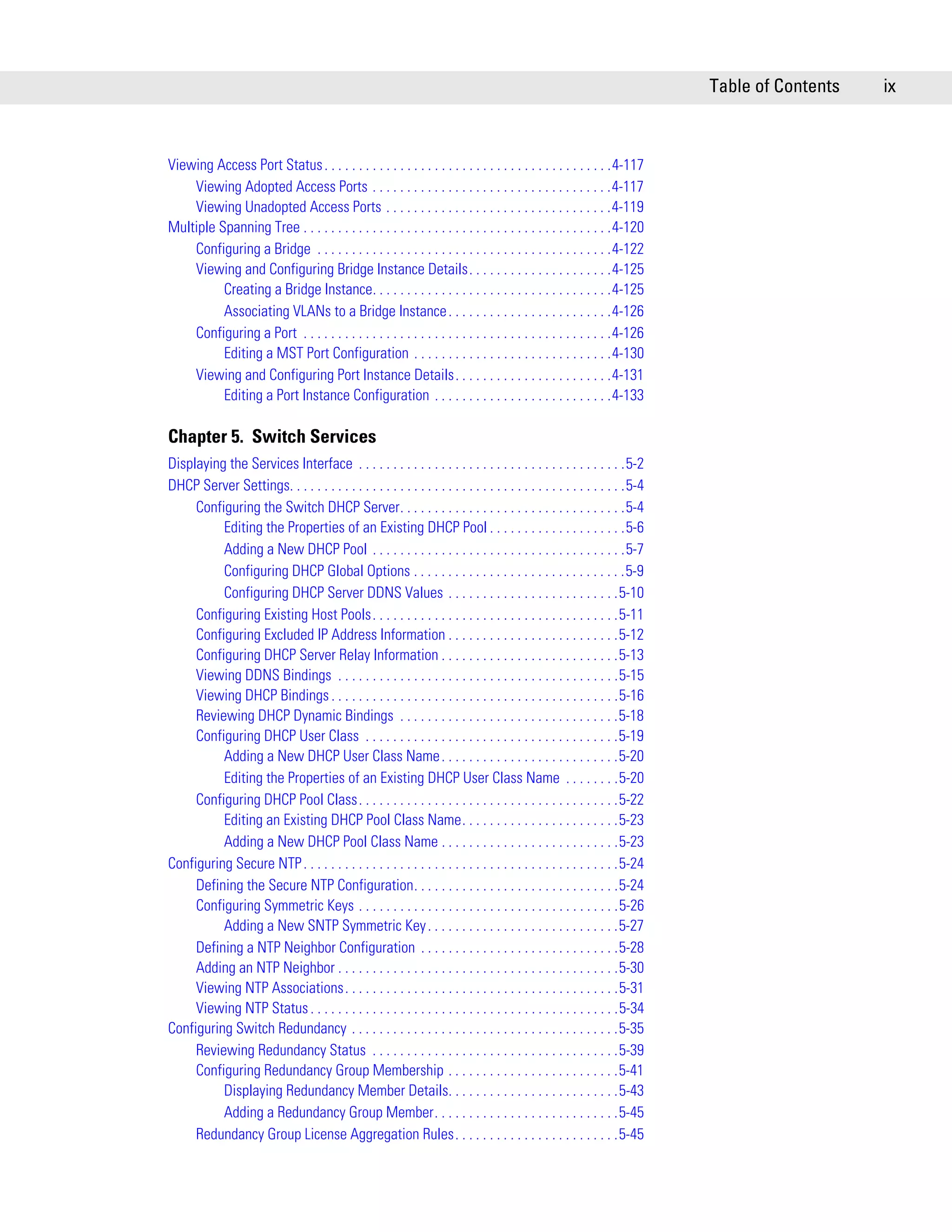 Table of Contents   ix



Viewing Access Port Status . . . . . . . . . . . . . . . . . . . . . . . . . . . . . . . . . . . . . . . . . .4-117
    Viewing Adopted Access Ports . . . . . . . . . . . . . . . . . . . . . . . . . . . . . . . . . . .4-117
    Viewing Unadopted Access Ports . . . . . . . . . . . . . . . . . . . . . . . . . . . . . . . . .4-119
Multiple Spanning Tree . . . . . . . . . . . . . . . . . . . . . . . . . . . . . . . . . . . . . . . . . . . . .4-120
    Configuring a Bridge . . . . . . . . . . . . . . . . . . . . . . . . . . . . . . . . . . . . . . . . . . .4-122
    Viewing and Configuring Bridge Instance Details. . . . . . . . . . . . . . . . . . . . .4-125
          Creating a Bridge Instance. . . . . . . . . . . . . . . . . . . . . . . . . . . . . . . . . . .4-125
          Associating VLANs to a Bridge Instance . . . . . . . . . . . . . . . . . . . . . . . .4-126
    Configuring a Port . . . . . . . . . . . . . . . . . . . . . . . . . . . . . . . . . . . . . . . . . . . . .4-126
          Editing a MST Port Configuration . . . . . . . . . . . . . . . . . . . . . . . . . . . . .4-130
    Viewing and Configuring Port Instance Details. . . . . . . . . . . . . . . . . . . . . . .4-131
          Editing a Port Instance Configuration . . . . . . . . . . . . . . . . . . . . . . . . . .4-133

Chapter 5. Switch Services
Displaying the Services Interface . . . . . . . . . . . . . . . . . . . . . . . . . . . . . . . . . . . . . . .5-2
DHCP Server Settings. . . . . . . . . . . . . . . . . . . . . . . . . . . . . . . . . . . . . . . . . . . . . . . . .5-4
     Configuring the Switch DHCP Server. . . . . . . . . . . . . . . . . . . . . . . . . . . . . . . . .5-4
          Editing the Properties of an Existing DHCP Pool . . . . . . . . . . . . . . . . . . . .5-6
          Adding a New DHCP Pool . . . . . . . . . . . . . . . . . . . . . . . . . . . . . . . . . . . . .5-7
          Configuring DHCP Global Options . . . . . . . . . . . . . . . . . . . . . . . . . . . . . . .5-9
          Configuring DHCP Server DDNS Values . . . . . . . . . . . . . . . . . . . . . . . . .5-10
     Configuring Existing Host Pools. . . . . . . . . . . . . . . . . . . . . . . . . . . . . . . . . . . .5-11
     Configuring Excluded IP Address Information . . . . . . . . . . . . . . . . . . . . . . . . .5-12
     Configuring DHCP Server Relay Information . . . . . . . . . . . . . . . . . . . . . . . . . .5-13
     Viewing DDNS Bindings . . . . . . . . . . . . . . . . . . . . . . . . . . . . . . . . . . . . . . . . .5-15
     Viewing DHCP Bindings . . . . . . . . . . . . . . . . . . . . . . . . . . . . . . . . . . . . . . . . . .5-16
     Reviewing DHCP Dynamic Bindings . . . . . . . . . . . . . . . . . . . . . . . . . . . . . . . .5-18
     Configuring DHCP User Class . . . . . . . . . . . . . . . . . . . . . . . . . . . . . . . . . . . . .5-19
          Adding a New DHCP User Class Name . . . . . . . . . . . . . . . . . . . . . . . . . .5-20
          Editing the Properties of an Existing DHCP User Class Name . . . . . . . .5-20
     Configuring DHCP Pool Class. . . . . . . . . . . . . . . . . . . . . . . . . . . . . . . . . . . . . .5-22
          Editing an Existing DHCP Pool Class Name. . . . . . . . . . . . . . . . . . . . . . .5-23
          Adding a New DHCP Pool Class Name . . . . . . . . . . . . . . . . . . . . . . . . . .5-23
Configuring Secure NTP . . . . . . . . . . . . . . . . . . . . . . . . . . . . . . . . . . . . . . . . . . . . . .5-24
     Defining the Secure NTP Configuration. . . . . . . . . . . . . . . . . . . . . . . . . . . . . .5-24
     Configuring Symmetric Keys . . . . . . . . . . . . . . . . . . . . . . . . . . . . . . . . . . . . . .5-26
          Adding a New SNTP Symmetric Key . . . . . . . . . . . . . . . . . . . . . . . . . . . .5-27
     Defining a NTP Neighbor Configuration . . . . . . . . . . . . . . . . . . . . . . . . . . . . .5-28
     Adding an NTP Neighbor . . . . . . . . . . . . . . . . . . . . . . . . . . . . . . . . . . . . . . . . .5-30
     Viewing NTP Associations. . . . . . . . . . . . . . . . . . . . . . . . . . . . . . . . . . . . . . . .5-31
     Viewing NTP Status . . . . . . . . . . . . . . . . . . . . . . . . . . . . . . . . . . . . . . . . . . . . .5-34
Configuring Switch Redundancy . . . . . . . . . . . . . . . . . . . . . . . . . . . . . . . . . . . . . . .5-35
     Reviewing Redundancy Status . . . . . . . . . . . . . . . . . . . . . . . . . . . . . . . . . . . .5-39
     Configuring Redundancy Group Membership . . . . . . . . . . . . . . . . . . . . . . . . .5-41
          Displaying Redundancy Member Details. . . . . . . . . . . . . . . . . . . . . . . . .5-43
          Adding a Redundancy Group Member. . . . . . . . . . . . . . . . . . . . . . . . . . .5-45
     Redundancy Group License Aggregation Rules. . . . . . . . . . . . . . . . . . . . . . . .5-45
 