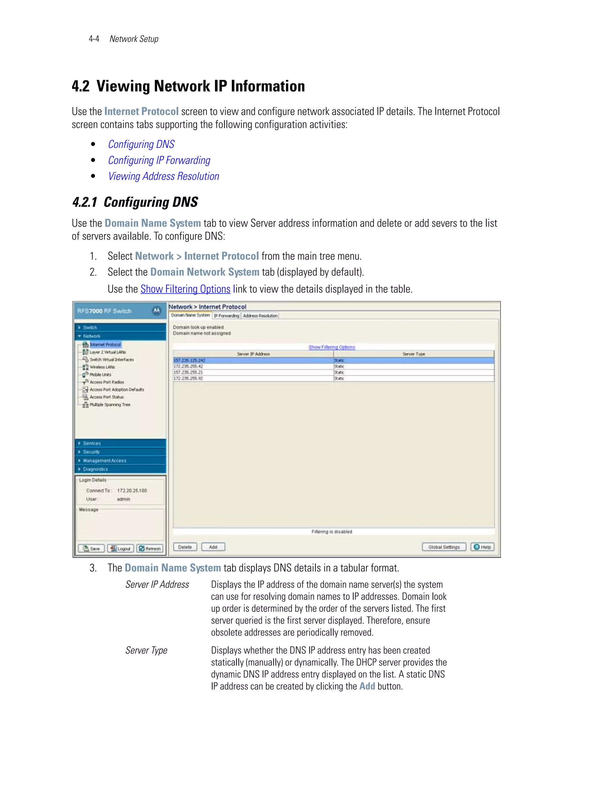 4-4   Network Setup




4.2 Viewing Network IP Information
Use the Internet Protocol screen to view and configure network associated IP details. The Internet Protocol
screen contains tabs supporting the following configuration activities:
    •     Configuring DNS
    •     Configuring IP Forwarding
    •     Viewing Address Resolution

4.2.1 Configuring DNS
Use the Domain Name System tab to view Server address information and delete or add severs to the list
of servers available. To configure DNS:
    1. Select Network > Internet Protocol from the main tree menu.
    2. Select the Domain Network System tab (displayed by default).
          Use the Show Filtering Options link to view the details displayed in the table.




    3. The Domain Name System tab displays DNS details in a tabular format.
              Server IP Address     Displays the IP address of the domain name server(s) the system
                                    can use for resolving domain names to IP addresses. Domain look
                                    up order is determined by the order of the servers listed. The first
                                    server queried is the first server displayed. Therefore, ensure
                                    obsolete addresses are periodically removed.
              Server Type           Displays whether the DNS IP address entry has been created
                                    statically (manually) or dynamically. The DHCP server provides the
                                    dynamic DNS IP address entry displayed on the list. A static DNS
                                    IP address can be created by clicking the Add button.
 