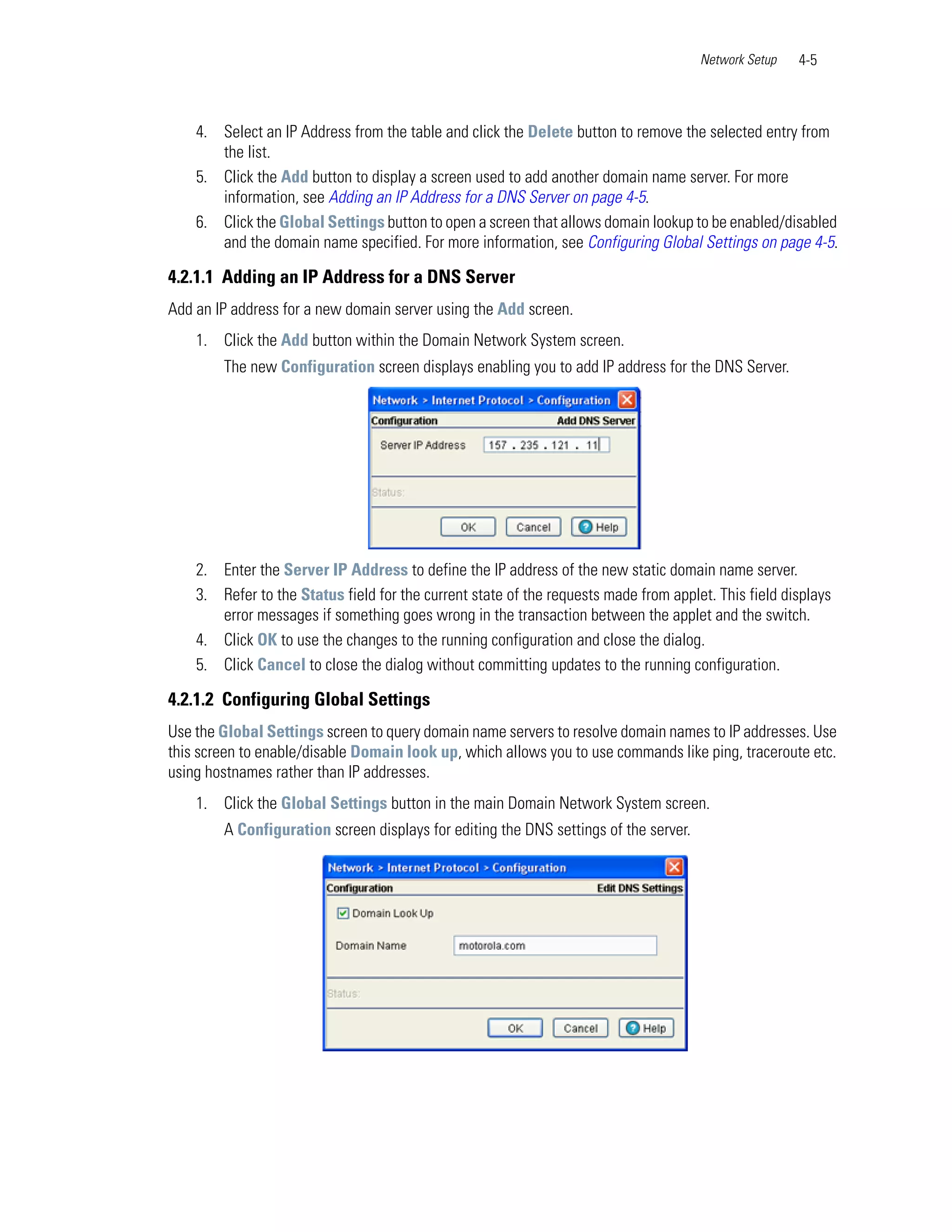 Network Setup   4-5



    4. Select an IP Address from the table and click the Delete button to remove the selected entry from
       the list.
    5. Click the Add button to display a screen used to add another domain name server. For more
       information, see Adding an IP Address for a DNS Server on page 4-5.
    6. Click the Global Settings button to open a screen that allows domain lookup to be enabled/disabled
       and the domain name specified. For more information, see Configuring Global Settings on page 4-5.

4.2.1.1 Adding an IP Address for a DNS Server
Add an IP address for a new domain server using the Add screen.
    1. Click the Add button within the Domain Network System screen.
        The new Configuration screen displays enabling you to add IP address for the DNS Server.




    2. Enter the Server IP Address to define the IP address of the new static domain name server.
    3. Refer to the Status field for the current state of the requests made from applet. This field displays
       error messages if something goes wrong in the transaction between the applet and the switch.
    4. Click OK to use the changes to the running configuration and close the dialog.
    5. Click Cancel to close the dialog without committing updates to the running configuration.

4.2.1.2 Configuring Global Settings
Use the Global Settings screen to query domain name servers to resolve domain names to IP addresses. Use
this screen to enable/disable Domain look up, which allows you to use commands like ping, traceroute etc.
using hostnames rather than IP addresses.
    1. Click the Global Settings button in the main Domain Network System screen.
        A Configuration screen displays for editing the DNS settings of the server.
 