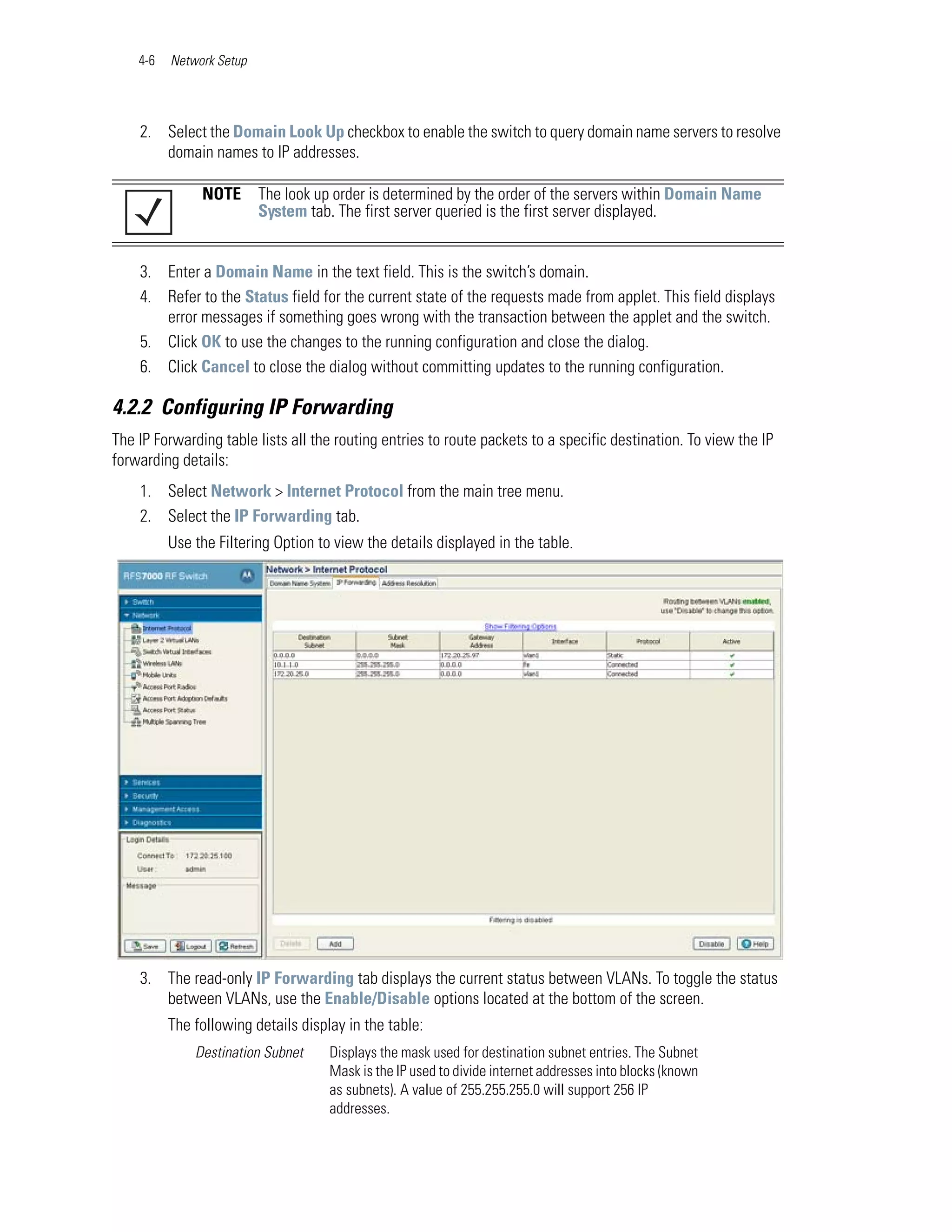 4-6   Network Setup




    2. Select the Domain Look Up checkbox to enable the switch to query domain name servers to resolve
       domain names to IP addresses.

               NOTE       The look up order is determined by the order of the servers within Domain Name
                          System tab. The first server queried is the first server displayed.


    3. Enter a Domain Name in the text field. This is the switch’s domain.
    4. Refer to the Status field for the current state of the requests made from applet. This field displays
       error messages if something goes wrong with the transaction between the applet and the switch.
    5. Click OK to use the changes to the running configuration and close the dialog.
    6. Click Cancel to close the dialog without committing updates to the running configuration.

4.2.2 Configuring IP Forwarding
The IP Forwarding table lists all the routing entries to route packets to a specific destination. To view the IP
forwarding details:
    1. Select Network > Internet Protocol from the main tree menu.
    2. Select the IP Forwarding tab.
          Use the Filtering Option to view the details displayed in the table.




    3. The read-only IP Forwarding tab displays the current status between VLANs. To toggle the status
       between VLANs, use the Enable/Disable options located at the bottom of the screen.
          The following details display in the table:
              Destination Subnet     Displays the mask used for destination subnet entries. The Subnet
                                     Mask is the IP used to divide internet addresses into blocks (known
                                     as subnets). A value of 255.255.255.0 will support 256 IP
                                     addresses.
 