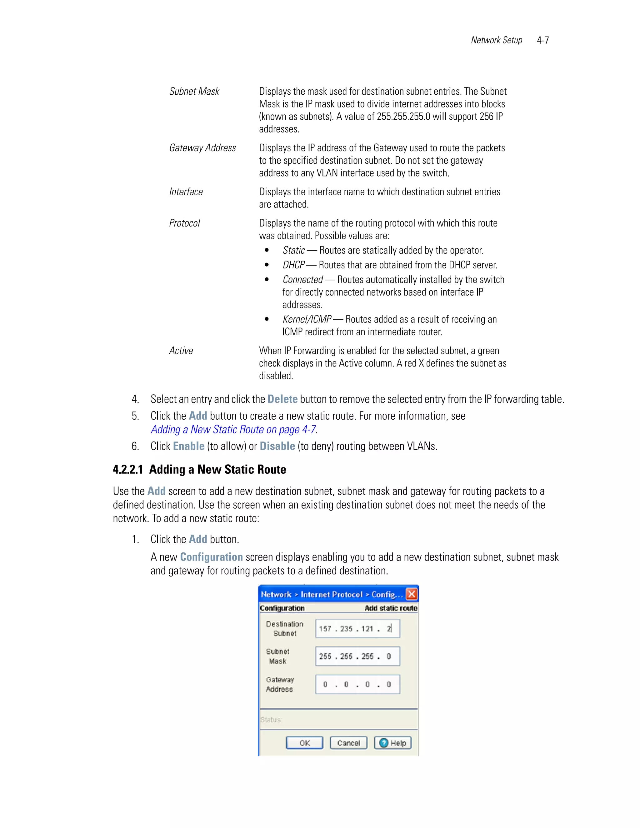 Network Setup   4-7



             Subnet Mask          Displays the mask used for destination subnet entries. The Subnet
                                  Mask is the IP mask used to divide internet addresses into blocks
                                  (known as subnets). A value of 255.255.255.0 will support 256 IP
                                  addresses.
             Gateway Address      Displays the IP address of the Gateway used to route the packets
                                  to the specified destination subnet. Do not set the gateway
                                  address to any VLAN interface used by the switch.
             Interface            Displays the interface name to which destination subnet entries
                                  are attached.
             Protocol             Displays the name of the routing protocol with which this route
                                  was obtained. Possible values are:
                                   • Static — Routes are statically added by the operator.
                                   • DHCP — Routes that are obtained from the DHCP server.
                                   • Connected — Routes automatically installed by the switch
                                        for directly connected networks based on interface IP
                                        addresses.
                                   • Kernel/ICMP — Routes added as a result of receiving an
                                        ICMP redirect from an intermediate router.
             Active               When IP Forwarding is enabled for the selected subnet, a green
                                  check displays in the Active column. A red X defines the subnet as
                                  disabled.

    4. Select an entry and click the Delete button to remove the selected entry from the IP forwarding table.
    5. Click the Add button to create a new static route. For more information, see
       Adding a New Static Route on page 4-7.
    6. Click Enable (to allow) or Disable (to deny) routing between VLANs.

4.2.2.1 Adding a New Static Route
Use the Add screen to add a new destination subnet, subnet mask and gateway for routing packets to a
defined destination. Use the screen when an existing destination subnet does not meet the needs of the
network. To add a new static route:
    1. Click the Add button.
        A new Configuration screen displays enabling you to add a new destination subnet, subnet mask
        and gateway for routing packets to a defined destination.
 