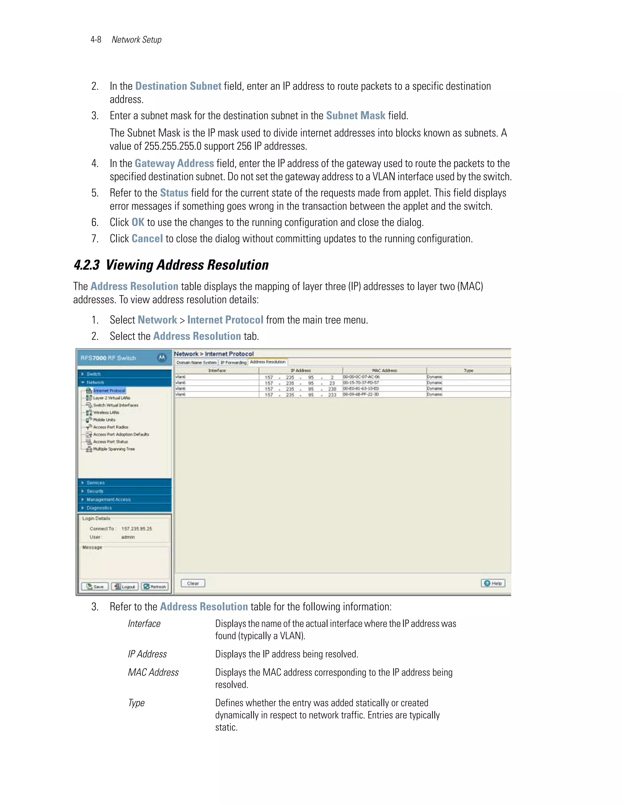 4-8   Network Setup




    2. In the Destination Subnet field, enter an IP address to route packets to a specific destination
       address.
    3. Enter a subnet mask for the destination subnet in the Subnet Mask field.
          The Subnet Mask is the IP mask used to divide internet addresses into blocks known as subnets. A
          value of 255.255.255.0 support 256 IP addresses.
    4. In the Gateway Address field, enter the IP address of the gateway used to route the packets to the
       specified destination subnet. Do not set the gateway address to a VLAN interface used by the switch.
    5. Refer to the Status field for the current state of the requests made from applet. This field displays
       error messages if something goes wrong in the transaction between the applet and the switch.
    6. Click OK to use the changes to the running configuration and close the dialog.
    7. Click Cancel to close the dialog without committing updates to the running configuration.

4.2.3 Viewing Address Resolution
The Address Resolution table displays the mapping of layer three (IP) addresses to layer two (MAC)
addresses. To view address resolution details:
    1. Select Network > Internet Protocol from the main tree menu.
    2. Select the Address Resolution tab.




    3. Refer to the Address Resolution table for the following information:
              Interface            Displays the name of the actual interface where the IP address was
                                   found (typically a VLAN).
              IP Address           Displays the IP address being resolved.
              MAC Address          Displays the MAC address corresponding to the IP address being
                                   resolved.
              Type                 Defines whether the entry was added statically or created
                                   dynamically in respect to network traffic. Entries are typically
                                   static.
 