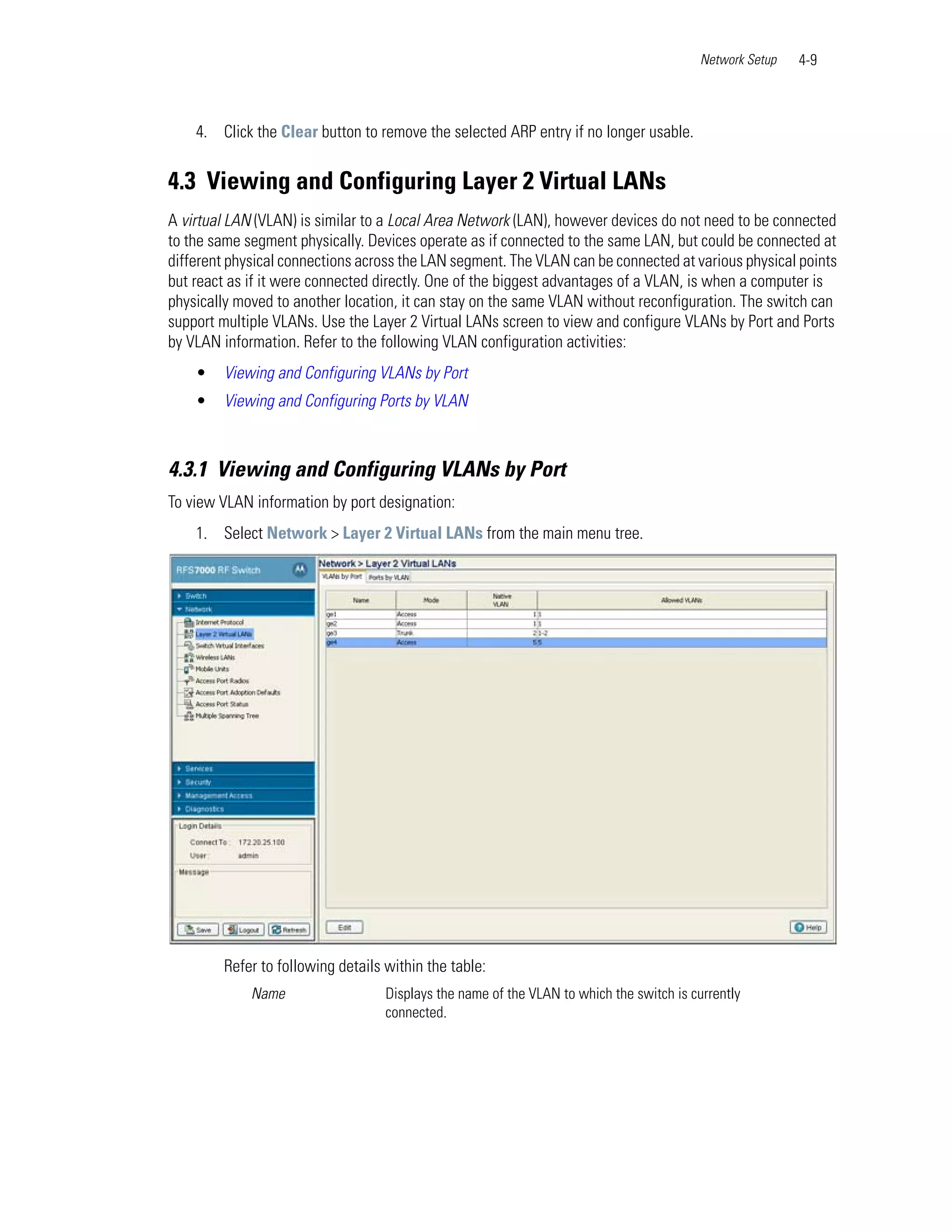 Network Setup   4-9



    4. Click the Clear button to remove the selected ARP entry if no longer usable.


4.3 Viewing and Configuring Layer 2 Virtual LANs
A virtual LAN (VLAN) is similar to a Local Area Network (LAN), however devices do not need to be connected
to the same segment physically. Devices operate as if connected to the same LAN, but could be connected at
different physical connections across the LAN segment. The VLAN can be connected at various physical points
but react as if it were connected directly. One of the biggest advantages of a VLAN, is when a computer is
physically moved to another location, it can stay on the same VLAN without reconfiguration. The switch can
support multiple VLANs. Use the Layer 2 Virtual LANs screen to view and configure VLANs by Port and Ports
by VLAN information. Refer to the following VLAN configuration activities:
    •   Viewing and Configuring VLANs by Port
    •   Viewing and Configuring Ports by VLAN



4.3.1 Viewing and Configuring VLANs by Port
To view VLAN information by port designation:
    1. Select Network > Layer 2 Virtual LANs from the main menu tree.




        Refer to following details within the table:
             Name                  Displays the name of the VLAN to which the switch is currently
                                   connected.
 