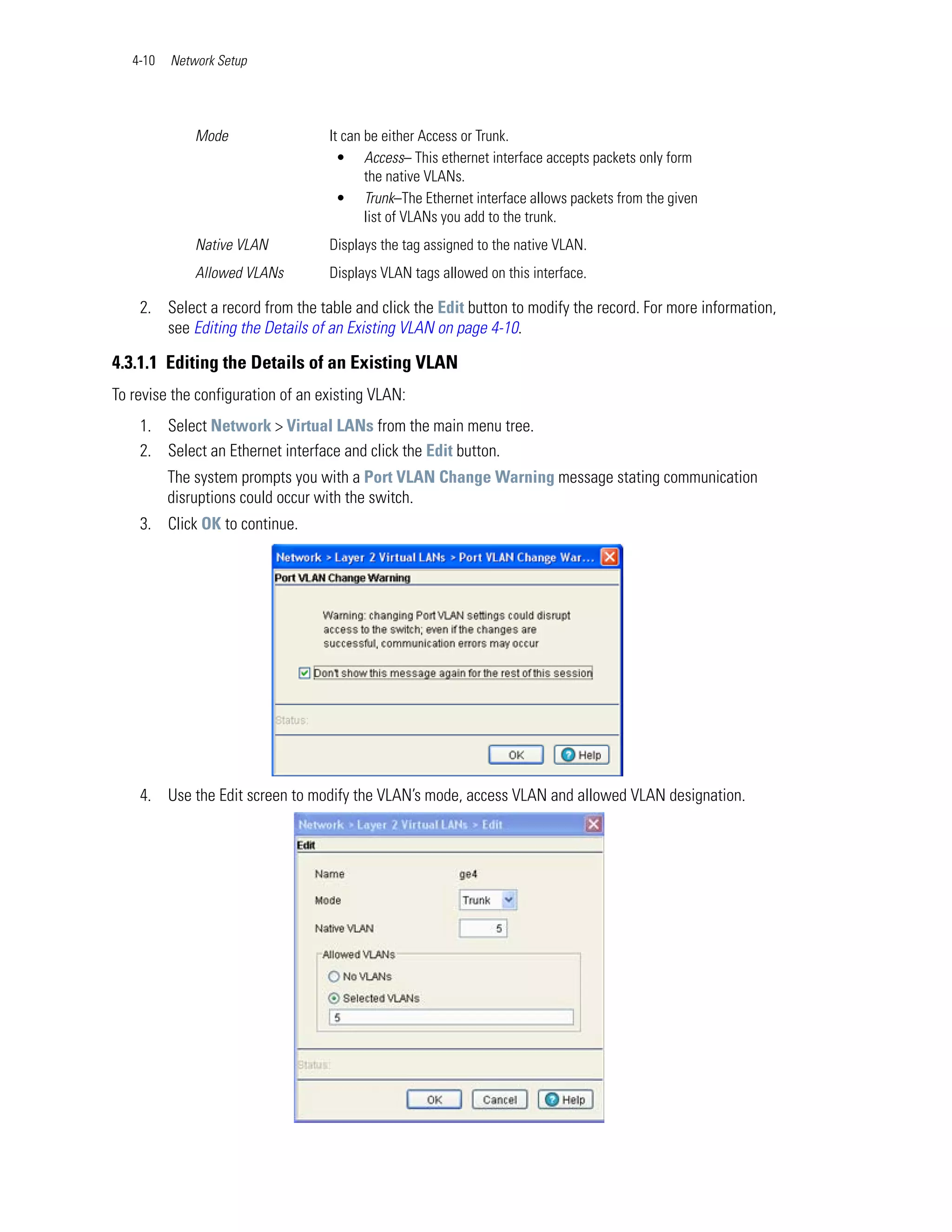 4-10   Network Setup




              Mode                 It can be either Access or Trunk.
                                     • Access– This ethernet interface accepts packets only form
                                          the native VLANs.
                                     • Trunk–The Ethernet interface allows packets from the given
                                          list of VLANs you add to the trunk.
              Native VLAN          Displays the tag assigned to the native VLAN.
              Allowed VLANs        Displays VLAN tags allowed on this interface.

    2. Select a record from the table and click the Edit button to modify the record. For more information,
       see Editing the Details of an Existing VLAN on page 4-10.

4.3.1.1 Editing the Details of an Existing VLAN
To revise the configuration of an existing VLAN:
    1. Select Network > Virtual LANs from the main menu tree.
    2. Select an Ethernet interface and click the Edit button.
          The system prompts you with a Port VLAN Change Warning message stating communication
          disruptions could occur with the switch.
    3. Click OK to continue.




    4. Use the Edit screen to modify the VLAN’s mode, access VLAN and allowed VLAN designation.
 