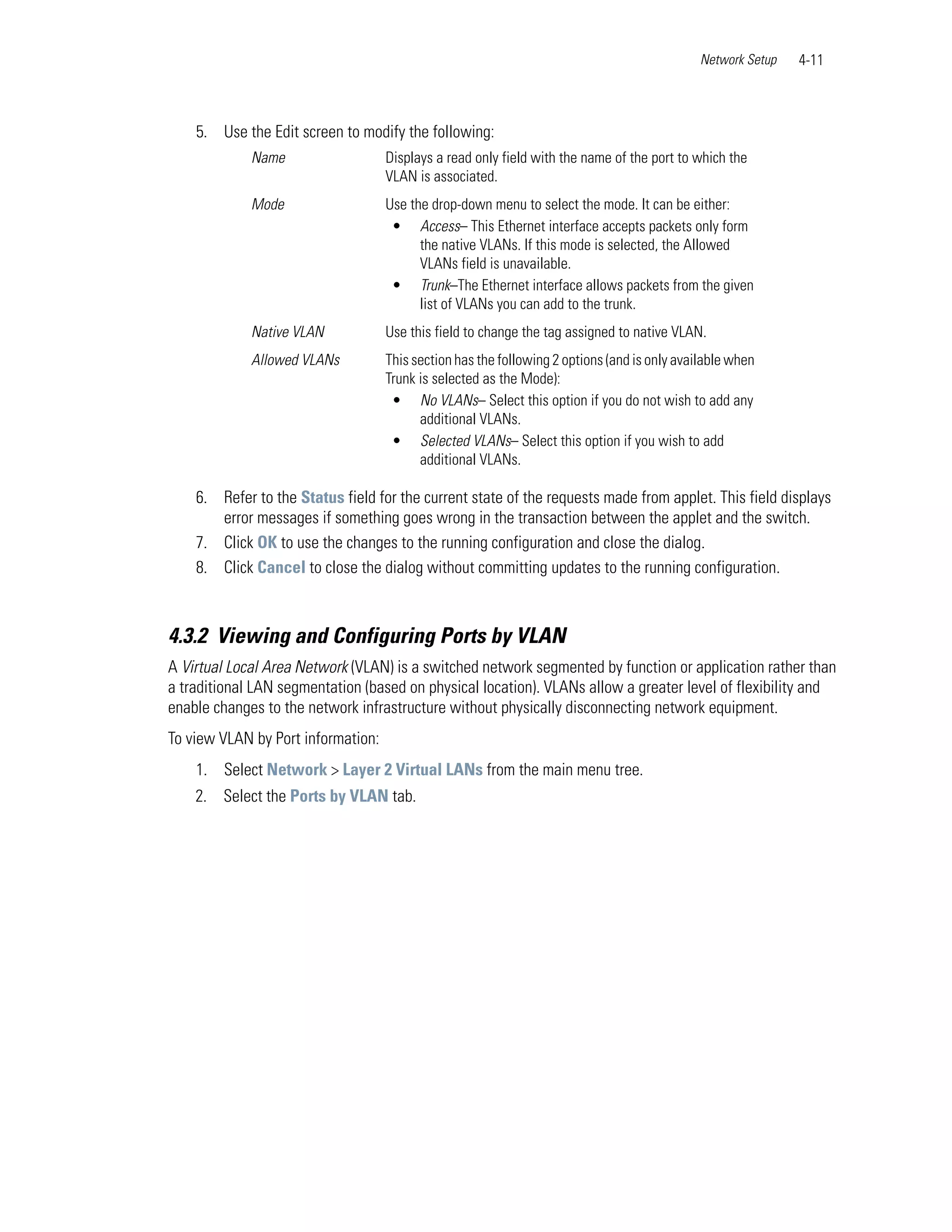Network Setup   4-11



    5. Use the Edit screen to modify the following:
             Name                   Displays a read only field with the name of the port to which the
                                    VLAN is associated.
             Mode                   Use the drop-down menu to select the mode. It can be either:
                                     • Access– This Ethernet interface accepts packets only form
                                          the native VLANs. If this mode is selected, the Allowed
                                          VLANs field is unavailable.
                                     • Trunk–The Ethernet interface allows packets from the given
                                          list of VLANs you can add to the trunk.
             Native VLAN            Use this field to change the tag assigned to native VLAN.
             Allowed VLANs          This section has the following 2 options (and is only available when
                                    Trunk is selected as the Mode):
                                     • No VLANs– Select this option if you do not wish to add any
                                          additional VLANs.
                                     • Selected VLANs– Select this option if you wish to add
                                          additional VLANs.

    6. Refer to the Status field for the current state of the requests made from applet. This field displays
       error messages if something goes wrong in the transaction between the applet and the switch.
    7. Click OK to use the changes to the running configuration and close the dialog.
    8. Click Cancel to close the dialog without committing updates to the running configuration.



4.3.2 Viewing and Configuring Ports by VLAN
A Virtual Local Area Network (VLAN) is a switched network segmented by function or application rather than
a traditional LAN segmentation (based on physical location). VLANs allow a greater level of flexibility and
enable changes to the network infrastructure without physically disconnecting network equipment.
To view VLAN by Port information:
    1. Select Network > Layer 2 Virtual LANs from the main menu tree.
    2. Select the Ports by VLAN tab.
 
