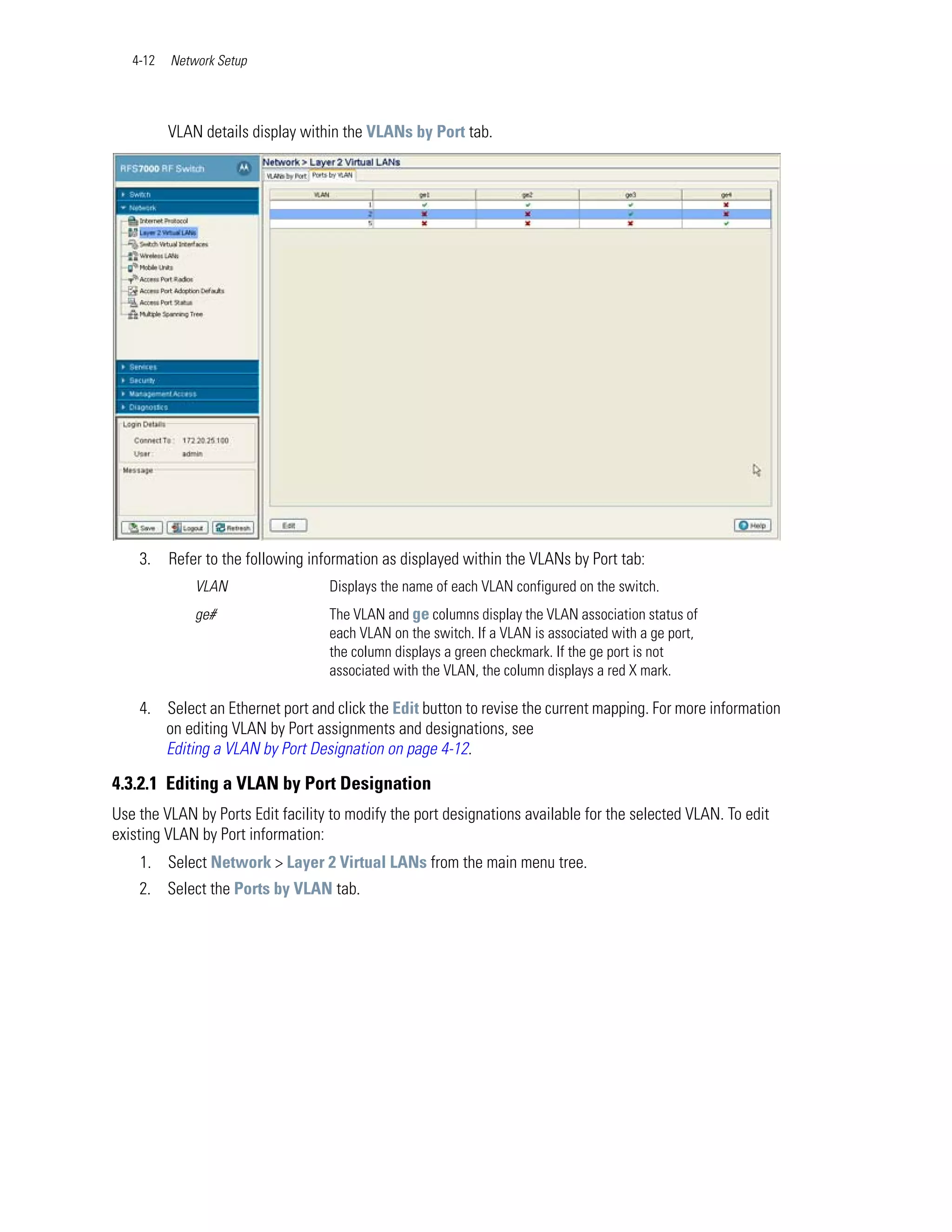 4-12   Network Setup




          VLAN details display within the VLANs by Port tab.




    3.    Refer to the following information as displayed within the VLANs by Port tab:
              VLAN                 Displays the name of each VLAN configured on the switch.
              ge#                  The VLAN and ge columns display the VLAN association status of
                                   each VLAN on the switch. If a VLAN is associated with a ge port,
                                   the column displays a green checkmark. If the ge port is not
                                   associated with the VLAN, the column displays a red X mark.

    4. Select an Ethernet port and click the Edit button to revise the current mapping. For more information
       on editing VLAN by Port assignments and designations, see
       Editing a VLAN by Port Designation on page 4-12.

4.3.2.1 Editing a VLAN by Port Designation
Use the VLAN by Ports Edit facility to modify the port designations available for the selected VLAN. To edit
existing VLAN by Port information:
    1. Select Network > Layer 2 Virtual LANs from the main menu tree.
    2. Select the Ports by VLAN tab.
 