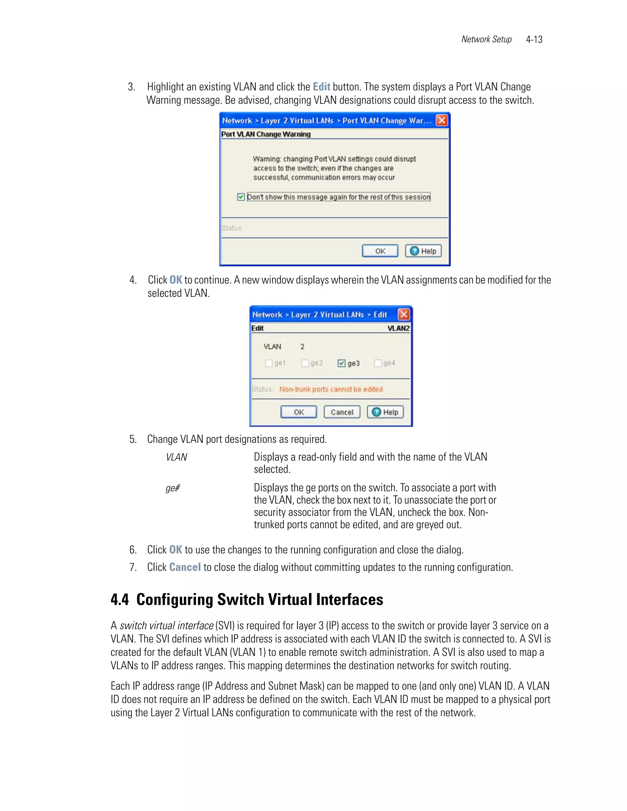 Network Setup    4-13



    3.   Highlight an existing VLAN and click the Edit button. The system displays a Port VLAN Change
         Warning message. Be advised, changing VLAN designations could disrupt access to the switch.




    4. Click OK to continue. A new window displays wherein the VLAN assignments can be modified for the
       selected VLAN.




    5. Change VLAN port designations as required.
              VLAN                   Displays a read-only field and with the name of the VLAN
                                     selected.
              ge#                    Displays the ge ports on the switch. To associate a port with
                                     the VLAN, check the box next to it. To unassociate the port or
                                     security associator from the VLAN, uncheck the box. Non-
                                     trunked ports cannot be edited, and are greyed out.

    6. Click OK to use the changes to the running configuration and close the dialog.
    7. Click Cancel to close the dialog without committing updates to the running configuration.


4.4 Configuring Switch Virtual Interfaces
A switch virtual interface (SVI) is required for layer 3 (IP) access to the switch or provide layer 3 service on a
VLAN. The SVI defines which IP address is associated with each VLAN ID the switch is connected to. A SVI is
created for the default VLAN (VLAN 1) to enable remote switch administration. A SVI is also used to map a
VLANs to IP address ranges. This mapping determines the destination networks for switch routing.
Each IP address range (IP Address and Subnet Mask) can be mapped to one (and only one) VLAN ID. A VLAN
ID does not require an IP address be defined on the switch. Each VLAN ID must be mapped to a physical port
using the Layer 2 Virtual LANs configuration to communicate with the rest of the network.
 