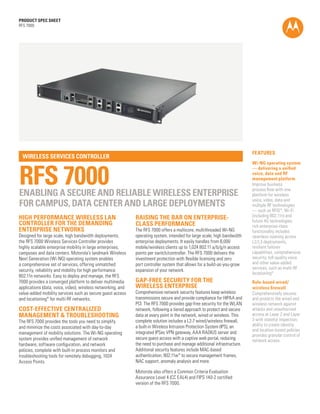 PRODUCT SPEC SHEET
RFS 7000




                                                                                                                            FEATURES
  WIRELESS SERVICES CONTROLLER



RFS 7000
                                                                                                                            Wi-NG operating system
                                                                                                                            — delivering a unified
                                                                                                                            voice, data and RF
                                                                                                                            management platform
                                                                                                                            Improve business
                                                                                                                            process flow with one
ENABLING A SECURE AND RELIABLE WIRELESS ENTERPRISE                                                                          platform for wireless
                                                                                                                            voice, video, data and
FOR CAMPUS, DATA CENTER AND LARGE DEPLOYMENTS                                                                               multiple RF technologies
                                                                                                                            — such as RFID*, Wi-Fi
HIGH PERFORMANCE WIRELESS LAN                                 RAISING THE BAR ON ENTERPRISE-                                (including 802.11n) and
                                                                                                                            future 4G technologies;
CONTROLLER FOR THE DEMANDING                                  CLASS PERFORMANCE                                             rich enterprise-class
ENTERPRISE NETWORKS                                           The RFS 7000 offers a multicore, multithreaded Wi-NG          functionality includes
Designed for large scale, high bandwidth deployments,         operating system, intended for large scale, high bandwidth    seamless roaming across
the RFS 7000 Wireless Services Controller provides            enterprise deployments. It easily handles from 8,000          L2/L3 deployments,
highly scalable enterprise mobility in large enterprises,     mobile/wireless clients up to 1,024 802.11 a/b/g/n access     resilient failover
campuses and data centers. Motorola’s landmark Wireless       points per switch/controller. The RFS 7000 delivers the       capabilities, comprehensive
Next Generation (Wi-NG) operating system enables              investment protection with flexible licensing and zero        security, toll-quality voice
a comprehensive set of services, offering unmatched           port controller system that allows for a build-as-you-grow    and other value-added
security, reliability and mobility for high performance       expansion of your network.                                    services, such as multi-RF
                                                                                                                            locationing*
802.11n networks. Easy to deploy and manage, the RFS
7000 provides a converged platform to deliver multimedia      GAP-FREE SECURITY FOR THE                                     Role-based wired/
applications (data, voice, video), wireless networking, and   WIRELESS ENTERPRISE                                           wireless firewall
value-added mobility services such as secure guest access     Comprehensive network security features keep wireless         Comprehensively secures
and locationing* for multi-RF networks.                       transmissions secure and provide compliance for HIPAA and     and protects the wired and
                                                              PCI. The RFS 7000 provides gap-free security for the WLAN     wireless network against
COST-EFFECTIVE CENTRALIZED                                    network, following a tiered approach to protect and secure    attacks and unauthorized
MANAGEMENT & TROUBLESHOOTING                                  data at every point in the network, wired or wireless. This   access at Layer 2 and Layer
The RFS 7000 provides the tools you need to simplify          complete solution includes a L2-7 wired/wireless firewall,    3 with stateful inspection;
                                                              a built-in Wireless Intrusion Protection System (IPS), an     ability to create identity
and minimize the costs associated with day-to-day
                                                                                                                            and location-based policies
management of mobility solutions. The Wi-NG operating         integrated IPSec VPN gateway, AAA RADIUS server and
                                                                                                                            provides granular control of
system provides unified management of network                 secure guest access with a captive web portal, reducing       network access
hardware, software configuration, and network                 the need to purchase and manage additional infrastructure.
policies, complete with built-in process monitors and         Additional security features include MAC-based
troubleshooting tools for remotely debugging, 1024            authentication, 802.11w* to secure management frames,
Access Points.                                                NAC support, anomaly analysis and more.

                                                              Motorola also offers a Common Criteria Evaluation
                                                              Assurance Level 4 (CC EAL4) and FIPS 140-2 certified
                                                              version of the RFS 7000.

                                                                                                                                                   PAGE 1
 