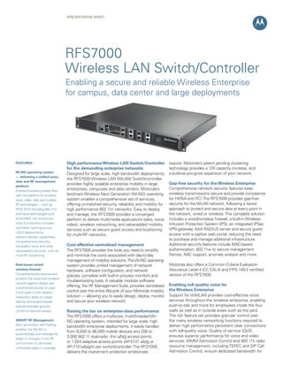 SPECIFICATION Sheet

RFS7000
Wireless LAN Switch/Controller
Enabling a secure and reliable Wireless Enterprise
for campus, data center and large deployments

FEATURES
Wi-NG operating system
— delivering a unified voice,
data and RF management
platform
Improve business process flow
with one platform for wireless
voice, video, data and multiple
RF technologies — such as
RFID, Wi-Fi (including 802.11n)
and future technologies such
as Wi-MAX; rich enterpriseclass functionality includes
seamless roaming across
L2/L3 deployments,
resilient failover capabilities,
comprehensive security,
toll-quality voice and other
value-added services, such as
multi-RF locationing
Role-based wired/
wireless firewall
Comprehensively secures and
protects the wired and wireless
network against attacks and
unauthorized access at Layer
2 and Layer 3 with stateful
inspection; ability to create
identity and location-based
policies provides granular
control of network access
SMART RF Management
Next generation self-healing:
enables the WLAN to
automatically and intelligently
adapt to changes in the RF
environment to eliminate
unforeseen gaps in coverage

High performance Wireless LAN Switch/Controller
for the demanding enterprise networks
Designed for large scale, high bandwidth deployments,
the RFS7000 Wireless LAN (WLAN) Switch/controller
provides highly scalable enterprise mobility in large
enterprises, campuses and data centers. Motorola’s
landmark Wireless Next Generation (Wi-NG) operating
system enables a comprehensive set of services,
offering unmatched security, reliability and mobility for
high performance 802.11n networks. Easy to deploy
and manage, the RFS7000 provides a converged
platform to deliver multimedia applications (data, voice,
video), wireless networking, and value-added mobility
services such as secure guest access and locationing
for multi-RF networks.
Cost-effective centralized management
The RFS7000 provides the tools you need to simplify
and minimize the costs associated with day-to-day
management of mobility solutions. The Wi-NG operating
system provides unified management of network
hardware, software configuration, and network
policies, complete with built-in process monitors and
troubleshooting tools. A valuable modular software
offering, the RF Management Suite, provides centralized
control over the entire lifecycle of your Motorola mobility
solution — allowing you to easily design, deploy, monitor
and secure your wireless network.
Raising the bar on enterprise-class performance
The RFS7000 offers a multicore, multithreaded WiNG operating system, intended for large scale, high
bandwidth enterprise deployments. It easily handles
from 8,000 to 96,000 mobile devices and 256 to
3,000 802.11 dual-radio thin a/b/g access points
or 1,024 adaptive access points (AP-5131 a/b/g or
AP-7131a/b/g/n) per switch/controller. The RFS7000
delivers the investment protection enterprises

require: Motorola’s patent pending clustering
technology provides a 12X capacity increase, and
a build-as-you-grow expansion of your network.
Gap-free security for the Wireless Enterprise
Comprehensive network security features keep
wireless transmissions secure and provide compliance
for HIPAA and PCI. The RFS7000 provides gap-free
security for the WLAN network, following a tiered
approach to protect and secure data at every point in
the network, wired or wireless. This complete solution
includes a wired/wireless firewall, a built-in Wireless
Intrusion Protection System (IPS), an integrated IPSec
VPN gateway, AAA RADIUS server and secure guest
access with a captive web portal, reducing the need
to purchase and manage additional infrastructure.
Additional security features include MAC-based
authentication, 802.11w to secure management
frames, NAC support, anomaly analysis and more.
Motorola also offers a Common Criteria Evaluation
Assurance Level 4 (CC EAL4) and FIPS 140-2 certified
version of the RFS7000.
Enabling toll-quality voice for
the Wireless Enterprise
Support for VoWLAN provides cost-effective voice
services throughout the wireless enterprise, enabling
push-to-talk and more for employees inside the four
walls as well as in outside areas such as the yard.
The rich feature set provides granular control over
the many wireless networking functions required to
deliver high performance persistent clear connections
with toll-quality voice. Quality of service (QoS)
ensures superior performance for voice and video
services. WMM Admission Control and 802.11k radio
resource management, including TSPEC and SIP Call
Admission Control, ensure dedicated bandwidth for

 