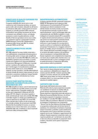 SCHEDA SPECIFICHE TECNICHE
RFS 7000 Controller di servizi wireless

Servizi voce di qualità superiore per
l’enterprise wireless
Il supporto VoWLAN offre servizi voce a costi
contenuti su tutta l’enterprise wireless, con servizi
push-to-talk e altri strumenti, utilizzabili sia all’interno
sia all’esterno della sede. L’ampia gamma di funzioni
supporta un controllo granulare delle numerose
funzionalità di rete wireless necessarie per fornire
connessioni voce affidabili e chiare, con elevate
prestazioni e audio di qualità telefonica. La QoS
(Quality of Service) garantisce servizi voce e video
con prestazioni superiori. Comprende la funzione
WMM Admission Control (Wi-Fi Multimedia) e
la gestione delle risorse radio 802.11k, incluso i
protocolli TSPEC and SIP Call.

Servizi di mobilità dal valore
aggiunto

RFS 7000 supporta l’accesso mobile ininterrotto a
reti multifrequenza ,consentendo la localizzazione e
il tracking delle risorse in tempo reale semplificato
su tutta la rete. Il controller RFS 7000 offre inoltre una
flessibilità di gestione senza precedenti, in quanto
l’utente può scegliere tra la soluzione AirDefense
Infrastructure Management di Motorola, un portale
partner o qualsiasi altra applicazione enterprise
per il monitoraggio e la visualizzazione centralizzati.
Accesso utente ospite sicuro, servizi RADIUS
integrati, accesso granulare, controllo della larghezza
di banda al livello del cliente e bilanciamento di carico
automatico consentono installazioni hotspot flessibili
e sicure, con gestione centralizzata da un’unica
consolle.

Access point adattivi per una
maggiore flessibilità della rete e
resilienza del sito

RFS 7000 semplifica e riduce i costi di estensione dei
servizi di mobilità sia in località remote e succursali
sia per i telecommuter. È possibile installare gli
access point indipendenti di Motorola (AP 51X1
a/b/g e AP 7131 a/b/g/n) in siti remoti e gestirli in
modo centralizzato per mezzo del controller RFS 7000
(controller singolo o in cluster per scalabilità) da un
centro di operazioni di rete (NOC). Un tunnel VPN
IPSec instrada tutto il traffico tra gli access point
e il controller wireless. Gli access point mesh RSS
(Remote Site Survivability) forniscono un servizio
wireless sicuro e senza interruzioni, con un’ottima
affidabilità della rete, e resiliente in caso di eventuali
interruzioni della connessione WAN.

Radiofrequenza automatizzata

Il sistema operativo Wi-NG comprende la soluzione
SMART RF Management per la gestione della
radiofrequenza e la sintonizzazione RF dinamica
necessaria per ottenere prestazioni di rete
ottimali. Questo strumento include una funzione
di autoriparazione avanzata in grado di ridurre
significativamente i costi di monitoraggio della rete
consentendo alla rete WLAN di adattarsi in modo
intelligente al mutevole ambiente RF. La possibilità
di regolare dinamicamente la potenza e i canali ad
ogni porta di accesso previene automaticamente
qualsiasi interruzione della copertura che può
verificarsi in caso di guasto di un access point o
quando si verifica un cambiamento nell’ambiente,
ad esempio l’introduzione di un maggiore volume di
liquidi o di metallo, senza la necessità di un intervento
fisico. Questa efficiente funzionalità protegge in caso
di variazioni del livello di potenza che potrebbero
ridurre le prestazioni e la disponibilità della rete.
Queste regolazioni sono completamente trasparenti,
non hanno alcun impatto sulle chiamate voce o sui
trasferimenti dei dati in corso e proteggono quindi
la qualità del servizio e l’esperienza dell’utente,
assicurandone inoltre la produttività.

Maggiori vantaggi a costi inferiori

Tutti i servizi di classe enterprise quali sicurezza,
voce, prestazioni e affidabilità sono integrati nel
sistema operativo Wi-NG, il sistema operativo (OS)
modulare innovativo utilizzato nel controller RFS
7000. Questi servizi estesi non hanno costi aggiuntivi
e vengono offerti in un unico pacchetto, per una
soluzione di mobilità migliore.

Supporto end-to-end

Quale leader dell’industria dei servizi mobili,
Motorola offre tutta la propria esperienza acquisita
con installazioni di soluzioni di mobilità nelle più
grandi imprese internazionali di tutto il mondo.
Questo expertise è disponibile grazie alle soluzioni di
Motorola Enterprise Mobility Services, che offrono
gli esaustivi programmi di assistenza necessari
per installare il controller RFS 7000 e mantenerlo al
massimo delle sue prestazioni. Motorola raccomanda
di proteggere l’investimento con il programma
“Service from the Start Advance Exchange Support”,
un programma multiannuale che fornisce servizi di
assistenza che consentono di mantenere il business
sempre funzionale e produttivo, quali la sostituzione
del dispositivo entro il giorno lavorativo successivo,
supporto tecnico per il software e aggiornamenti del
software. Questo programma comprende inoltre una
copertura globale, per i normali danni da usura oltre
ai danni da rottura accidentale di componenti interni
e esterni, riducendo così le spese di riparazione
impreviste.

CARATTERISTICHE
• Real Time Locationing
System (Sistema di
localizzazione in tempo
reale, RTLS)
Offre servizi di localizzazione
estesi per l’asset-tracking
dell’impresa in tempo reale
con il supporto per 802.11, la
tecnologia RFID e soluzioni
di localizzazione di produttori
terzi, quali i leader di settore
AeroScout, Ekahau e Newbury
Networks. Supporto basato su
standard per: interfaccia EPC
Global ALE, per l’elaborazione
e il filtraggio dei dati sia da
tag attivi sia da tag passivi;
interfaccia EPC Global LLRP, per
il supporto dei tag RFID passivi
• 
Funzioni di clustering e
failover
Supporta molteplici livelli
di ridondanza e capacità di
failover per garantire un’elevata
disponibilità delle rete. Fornisce
un IP virtuale singolo per rete
VLAN per il cluster da usare
come gateway predefinito per
dispositivi mobili/infrastrutture
cablate, failover sincronizzato
del server DHCP/AAA integrato.
La condivisione di licenze
multipiattaforma consente
la realizzazione di reti a costi
contenuti
• Vera mobilità
La tecnologia Virtual AP (AP
virtuale) offre un migliore
controllo del traffico delle
trasmissioni e consente l’uso
di molteplici applicazioni
mobili e wireless con qualità di
servizio anche quando la rete
è sovraccarica. La funzione di
roaming preventivo consente ai
dispositivi mobili Motorola di
effettuare il roaming prima del
peggioramento del segnale. La
funzione Power Save Protocol
ottimizza l’autonomia della
batteria

 