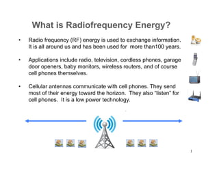 What is Radiofrequency Energy?
• 

Radio frequency (RF) energy is used to exchange information.
It is all around us and has been used for more than100 years.

• 

Applications include radio, television, cordless phones, garage
door openers, baby monitors, wireless routers, and of course
cell phones themselves.

• 

Cellular antennas communicate with cell phones. They send
most of their energy toward the horizon. They also “listen” for
cell phones. It is a low power technology.

1

 
