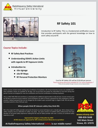 Introduction to RF Safety: This is a fundamental certiﬁcation course
that provides participants with the general knowledge on how to
work safely around RF.
RSIRSIRSIRSISafety Through Education
www.rsicorp.com
888-830-5648
543 Main Street
Kiowa, KS 67070
Radiofrequency Safety International
V i r t u a l U n i v e r s i t ySafety Through Education
Course Topics Include:
Cost for RF Safety 101 will be $150.00 per person.
There are group discounts available for 5 or more employees.*
*These are only available through a Customer Service Representative.
RF Safety 101
RF Safety Best Practices
Understanding OSHA’s Action Limits
with regards to RF Exposure Limits
Introduction to:
site signage
site RF Maps
RF Personal Protection Monitors
Online courses include trainee testing and a Certiﬁcate of Completion. RSI Virtual University Courses are available 24/7.
Once activated, classes are available for 90 days. You can go back and review the information at any time during that
period. Courses are designed for new hire certiﬁcation and recurrent certiﬁcation of existing employees.
This is a ONE TIME ONLY test and there is a retesting fee for additional opportunities to take the test. Courses remain open
for 90 days to review all course material. Course facilitators are able to choose a password for their employees or RSI can
provide a default password that can be changed by the student upon successful login to Digital Chalk. RSI will provide
laminated cards for a fee of $25 per card.
When people think RF telecom safety they think RSI.
RSI is the original RF Safety provider and wrote the book on survey techniques over a decade ago. We’ve always been a
safety company and our dedication to safety runs deep. Our team consists of certiﬁed safety professionals that have
decades of real world safety experience making RSI the only RF Safety provider with over a century of combined safety
expertise on staﬀ.
Approved for Category 4 Education by ABIH
All RSI classes are approved for 50% reimbursement Motorola Co-op Dollars
At Radiofrequency Safety International Safety is our middle name!
 