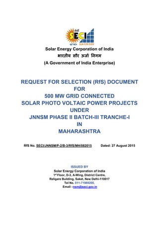 Solar Energy Corporation of India
भारतीय सौर ऊर्ाा निगम
(A Government of India Enterprise)
REQUEST FOR SELECTION (RfS) DOCUMENT
FOR
500 MW GRID CONNECTED
SOLAR PHOTO VOLTAIC POWER PROJECTS
UNDER
JNNSM PHASE II BATCH-III TRANCHE-I
IN
MAHARASHTRA
RfS No. SECI/JNNSM/P-2/B-3/RfS/MH/082015 Dated: 27 August 2015
ISSUED BY
Solar Energy Corporation of India
1st
Floor, D-3, A-Wing, District Centre,
Religare Building, Saket, New Delhi-110017
Tel No. 011-71989200,
Email –nsm@seci.gov.in
 