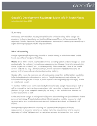         
Google’s Development Roadmap: More Info in More Places 
Adam Heimlich, June 2010 
 

 

Summary
In meetings with Razorfish, industry conventions and symposia during 2010, Google has
previewed forthcoming products and publicized key areas of focus for future releases. This
document identifies themes in Google’s development roadmap and makes recommendations to
exploit an emerging opportunity for large advertisers.



What’s Happening

Google is preparing to significantly advance its search offering in three main areas: Mobile,
Feeds-based Advertising and Reporting.

Mobile: Since 2005, when it purchased the mobile operating system Android, Google has been
positioning for the explosion in smartphone usage occurring this year. Smartphone penetration
is now 20 percent in the U.S. and 10 percent globally. Since there are 4 billion active mobile
devices on Earth but only 1.5 billion desktops, mobile penetration needs to reach only 38
percent for it to become the predominant computing platform.

Google will be ready. Its engineers are advancing voice-recognition and translation capabilities
to facilitate globalization of the Android platform. Google has demonstrated software that
translates from images (for example, a phone’s photo of a foreign-language road sign), as well
as voice-based search.

To facilitate mobile-based commerce directly from search ads, Google has developed click-to-
call technology that tracks and provides data on calls transmitted by its own voice-over-IP
platform, Google Voice. Google is developing the ability to track and report on referrals for
Android applications as well.

Last but not least, Google is among many companies experimenting with possibilities for mobile
payment technology. These include credit-card-like images that could be scanned at retail
payment points, and individual payment accounts that could work like a mobile version of
PayPal.  

Widespread adoption of mobile shopping and payment technologies could force a
reassessment of consumer behavior, as mature marketing organizations tend to assume
separation of “offline” behavior such as call-center requests and store visits from “online”
 