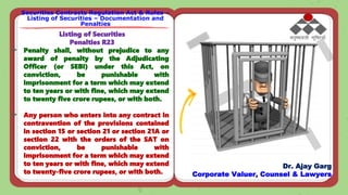 Securities Contracts Regulation Act & Rules –
Listing of Securities – Documentation and
Penalties
Dr. Ajay Garg
Corporate Valuer, Counsel & Lawyers
Listing of Securities
Penalties R23
 Penalty shall, without prejudice to any
award of penalty by the Adjudicating
Officer (or SEBI) under this Act, on
conviction, be punishable with
imprisonment for a term which may extend
to ten years or with fine, which may extend
to twenty five crore rupees, or with both.
 Any person who enters into any contract in
contravention of the provisions contained
in section 15 or section 21 or section 21A or
section 22 with the orders of the SAT on
conviction, be punishable with
imprisonment for a term which may extend
to ten years or with fine, which may extend
to twenty-five crore rupees, or with both.
 