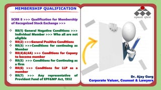 SCRR 8 >>> Qualification for Membership
of Recognized Stock Exchange >>>
 R8(1) General Negative Conditions >>>
Individual Member >>> Who all are not
eligible
 R8(2) >>>General Positive Conditions
 R8(3) >>>Conditions for continuing as
Member
 R8(4)&(4A) >>> Conditions for Copany
to become member
 R8(5) >>> Conditions for Continuing as
a firm
 R8(6) >>> Conditions for LLP as a
member
 R8(7) >>> Any representative of
Provident Fund of EPF&MP Act, 1952
MEMBERSHIP QUALIFICATION
Dr. Ajay Garg
Corporate Valuer, Counsel & Lawyers
 