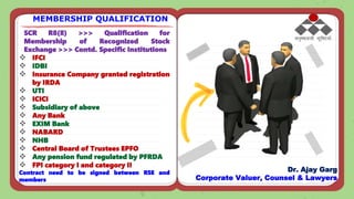 SCR R8(8) >>> Qualification for
Membership of Recognized Stock
Exchange >>> Contd. Specific Institutions
 IFCI
 IDBI
 Insurance Company granted registration
by IRDA
 UTI
 ICICI
 Subsidiary of above
 Any Bank
 EXIM Bank
 NABARD
 NHB
 Central Board of Trustees EPFO
 Any pension fund regulated by PFRDA
 FPI category I and category II
Contract need to be signed between RSE and
members
MEMBERSHIP QUALIFICATION
Dr. Ajay Garg
Corporate Valuer, Counsel & Lawyers
 