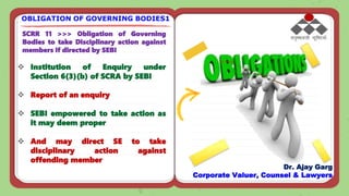 SCRR 11 >>> Obligation of Governing
Bodies to take Disciplinary action against
members if directed by SEBI
 Institution of Enquiry under
Section 6(3)(b) of SCRA by SEBI
 Report of an enquiry
 SEBI empowered to take action as
it may deem proper
 And may direct SE to take
disciplinary action against
offending member
OBLIGATION OF GOVERNING BODIES1
Dr. Ajay Garg
Corporate Valuer, Counsel & Lawyers
 