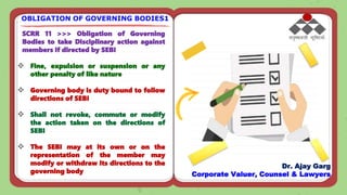 SCRR 11 >>> Obligation of Governing
Bodies to take Disciplinary action against
members if directed by SEBI
 Fine, expulsion or suspension or any
other penalty of like nature
 Governing body is duty bound to follow
directions of SEBI
 Shall not revoke, commute or modify
the action taken on the directions of
SEBI
 The SEBI may at its own or on the
representation of the member may
modify or withdraw its directions to the
governing body
OBLIGATION OF GOVERNING BODIES1
Dr. Ajay Garg
Corporate Valuer, Counsel & Lawyers
 