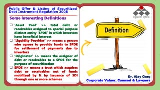 Some interesting Definitions
 ‘Asset Pool’ >> total debt or
receivables assigned to special purpose
distinct entity ‘SPDE’ in which investors
have beneficial interest
 ‘Liquidity Provider’ >> means a person
who agrees to provide funds to SPDE
for settlement of payments due to
investors
 ‘Originator’ >> means the assignor of
debt or receivables to a SPDE for the
purpose of securitization
 SPDE >> means a trust which acquires
debt or receivables out of funds
mobilized by it by issuance of SDI
through one or more schemes
Public Offer & Listing of Securitized
Debt Instrument Regulation 2008
Dr. Ajay Garg
Corporate Valuer, Counsel & Lawyers
 