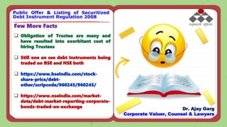Few More Facts
 Obligation of Trustee are many and
have resulted into exorbitant cost of
hiring Trustees
 Still one an see debt Instruments being
traded on BSE and NSE both
 https://www.bseindia.com/stock-
share-price/debt-
other/scripcode/960245/960245/
 https://www.nseindia.com/market-
data/debt-market-reporting-corporate-
bonds-traded-on-exchange
Public Offer & Listing of Securitized
Debt Instrument Regulation 2008
Dr. Ajay Garg
Corporate Valuer, Counsel & Lawyers
 
