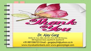 Dr. Ajay Garg
MA(E), M. Com, MBA, LLB, FCS, FICA, PhD, IPR Attorney,
IBBI Registered Valuer, Qualified IP, Qualified ID
+91-9811386723 Email - gargajay24@yahoo.co.in
www.myvaluationbank.com www.geecorplegal.com
 