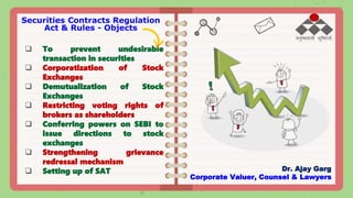 Securities Contracts Regulation
Act & Rules - Objects
 To prevent undesirable
transaction in securities
 Corporatization of Stock
Exchanges
 Demutualization of Stock
Exchanges
 Restricting voting rights of
brokers as shareholders
 Conferring powers on SEBI to
issue directions to stock
exchanges
 Strengthening grievance
redressal mechanism
 Setting up of SAT Dr. Ajay Garg
Corporate Valuer, Counsel & Lawyers
 