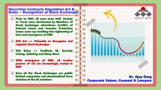  Prior to 1992, SE were even AOP, Society
or Trust; were dominated by Members of
Stock Exchanges wherefrom Conflict of
Interest issues and Investor Protection
issues came up resulting into tightening of
laws and emergence of SEBI
 SCR Act >> Primarily to Recognize and
regulate Stock Exchanges
 SCR Rules >> Facilitate SE, Security
Listing, delisting and Many More
 With emergence of SEBI, all routine
powers of CG are increasingly vested in
SEBI
 Now all the Stock Exchanges are public
limited companies and demutualized form
clutches of the SE members
Securities Contracts Regulation Act &
Rules – Recognition of Stock Exchanges
Dr. Ajay Garg
Corporate Valuer, Counsel & Lawyers
 