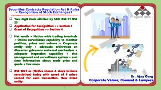  Two digit Code allotted by SEBI BSE 01 NSE
23
 Application for Recognition >> Section 3
 Grant of Recognition >> Section 4
 Net worth + Nation wide trading terminals
+ Online surveillance capability to monitor
position, prices and volume + Corporate
entity only + adequate arbitration an
dinvestor grievance redressal mechanism +
adequate inspection capability + risk
management and surveillance system + real
time information about trade price and
quote + few more
 BSE 1875 as (Native shares & stock brokers
association) today with speed of 6 micro
second for each transaction. Now listed
entity
Securities Contracts Regulation Act & Rules
– Recognition of Stock Exchanges1
Dr. Ajay Garg
Corporate Valuer, Counsel & Lawyers
 