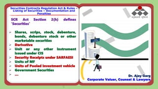 SCR Act Section 2(h) defines
‘Securities’
 Shares, scrips, stock, debenture,
bonds, debenture stock or other
marketable securities
 Derivative
 Unit or any other instrument
issued under CIS
 Security Receipts under SARFAESI
 Units of MF
 Units of Pooled investment vehicle
 Government Securities
 …
Securities Contracts Regulation Act & Rules –
Listing of Securities – Documentation and
Penalties
Dr. Ajay Garg
Corporate Valuer, Counsel & Lawyers
 