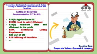 Listing of Securities
Documentation S17A+R19
 R19(1) Application to SE
 R19(2) Need to satisfy SE about
 R19(2) Minimum offer and
allotment to the public
 R19A Continuous Listing
Requirement
 R20 Unit of CIS
 R21 Delisting of Securities
 …
Securities Contracts Regulation Act & Rules –
Listing of Securities – Documentation and
Penalties
Dr. Ajay Garg
Corporate Valuer, Counsel & Lawyers
 